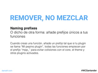 dariobf.com #WCSevilla16
REMOVER, NO MEZCLAR
#WCSantander
Naming preﬁxes
O dicho de otra forma: añade preﬁjos únicos a tus
funciones
Cuando creas una función, añade un preﬁjo tal que si tu plugin
se llama “Mi pepino plugin”, todas las funciones empiecen por
el preﬁjo “mpp_” para evitar colisiones con el core, el theme y
otros plugins activados.
 
