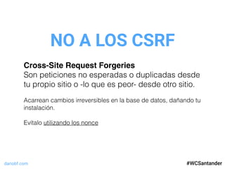 dariobf.com #WCSevilla16
NO A LOS CSRF
#WCSantander
Cross-Site Request Forgeries
Son peticiones no esperadas o duplicadas desde
tu propio sitio o -lo que es peor- desde otro sitio.
Acarrean cambios irreversibles en la base de datos, dañando tu
instalación.
Evítalo utilizando los nonce
 