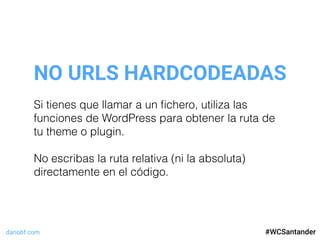 dariobf.com #WCSevilla16
NO URLS HARDCODEADAS
#WCSantander
Si tienes que llamar a un ﬁchero, utiliza las
funciones de WordPress para obtener la ruta de
tu theme o plugin.
No escribas la ruta relativa (ni la absoluta)
directamente en el código.
 