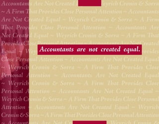 Accountants Are Not Created Equal ~ Weyrich Cronin & Sorra
~ A Firm That Provides Close Personal Attention ~ Accountants
Are Not Created Equal ~ Weyrich Cronin & Sorra ~ A Firm
That Provides Close Personal Attention ~ Accountants Are
Not Created Equal ~ Weyrich Cronin & Sorra ~ A Firm That
Provides Close Personal Attention ~ Accountants Are Not Created
Equal ~ Weyrich Cronin & are not A Firm That Provides
                Accountants Sorra ~ created equal.
Close Personal Attention ~ Accountants Are Not Created Equal
~ Weyrich Cronin & Sorra ~ A Firm That Provides Close
Personal Attention ~ Accountants Are Not Created Equal
~ Weyrich Cronin & Sorra ~ A Firm That Provides Close
Personal Attention ~ Accountants Are Not Created Equal ~
Weyrich Cronin & Sorra ~ A Firm That Provides Close Personal
Attention ~ Accountants Are Not Created Equal ~ Weyrich
Cronin & Sorra ~ A Firm That Provides Close Personal Attention
 