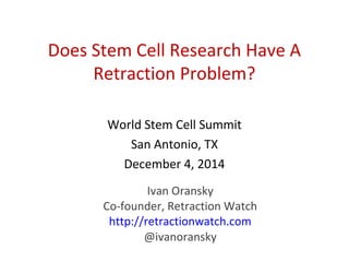 Does Stem Cell Research Have A
Retraction Problem?
World Stem Cell Summit
San Antonio, TX
December 4, 2014
Ivan Oransky
Co-founder, Retraction Watch
http://retractionwatch.com
@ivanoransky
 