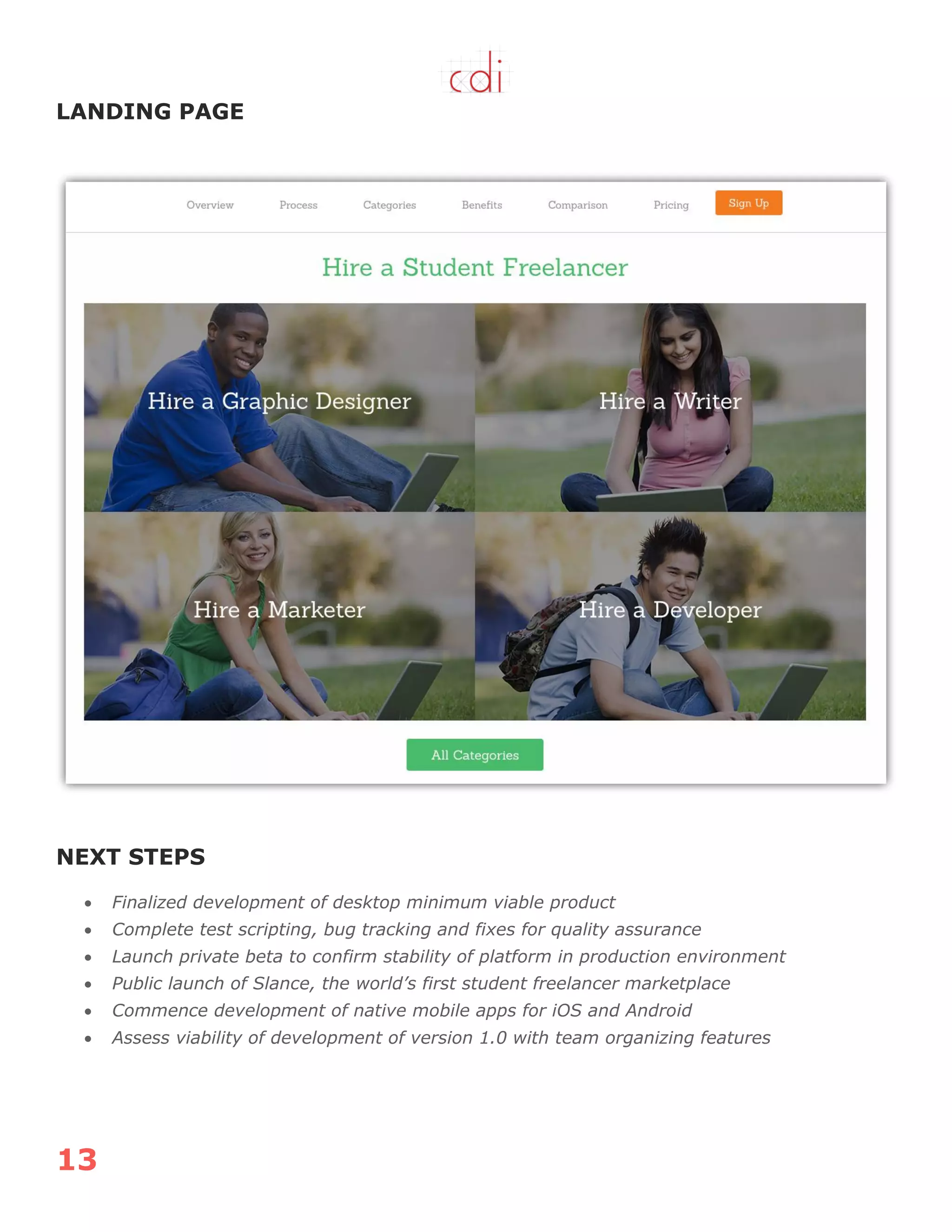 13
LANDING PAGE
NEXT STEPS
 Finalized development of desktop minimum viable product
 Complete test scripting, bug tracking and fixes for quality assurance
 Launch private beta to confirm stability of platform in production environment
 Public launch of Slance, the world’s first student freelancer marketplace
 Commence development of native mobile apps for iOS and Android
 Assess viability of development of version 1.0 with team organizing features
 