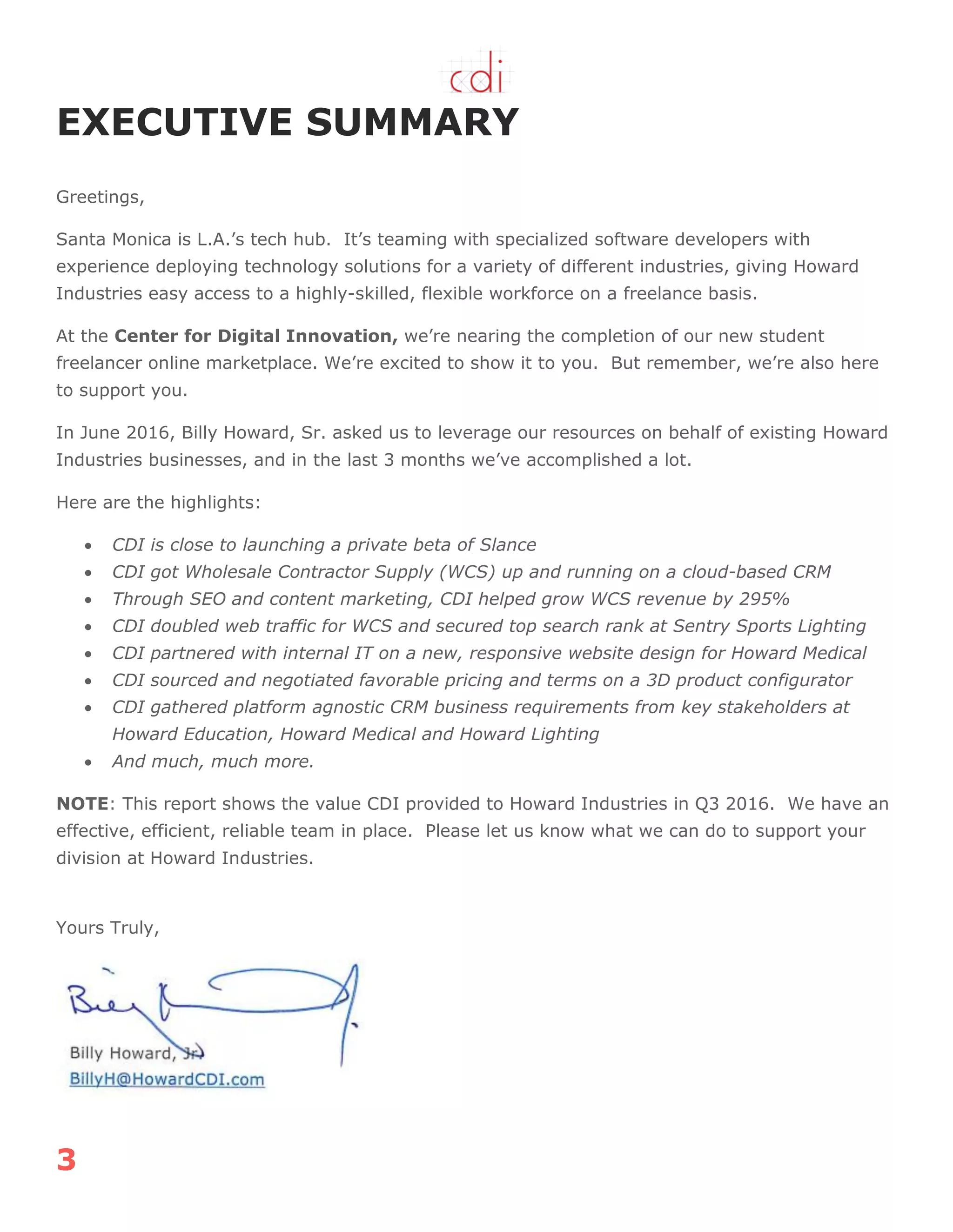 3
EXECUTIVE SUMMARY
Greetings,
Santa Monica is L.A.‟s tech hub. It‟s teaming with specialized software developers with
experience deploying technology solutions for a variety of different industries, giving Howard
Industries easy access to a highly-skilled, flexible workforce on a freelance basis.
At the Center for Digital Innovation, we‟re nearing the completion of our new student
freelancer online marketplace. We‟re excited to show it to you. But remember, we‟re also here
to support you.
In June 2016, Billy Howard, Sr. asked us to leverage our resources on behalf of existing Howard
Industries businesses, and in the last 3 months we‟ve accomplished a lot.
Here are the highlights:
 CDI is close to launching a private beta of Slance
 CDI got Wholesale Contractor Supply (WCS) up and running on a cloud-based CRM
 Through SEO and content marketing, CDI helped grow WCS revenue by 295%
 CDI doubled web traffic for WCS and secured top search rank at Sentry Sports Lighting
 CDI partnered with internal IT on a new, responsive website design for Howard Medical
 CDI sourced and negotiated favorable pricing and terms on a 3D product configurator
 CDI gathered platform agnostic CRM business requirements from key stakeholders at
Howard Education, Howard Medical and Howard Lighting
 And much, much more.
NOTE: This report shows the value CDI provided to Howard Industries in Q3 2016. We have an
effective, efficient, reliable team in place. Please let us know what we can do to support your
division at Howard Industries.
Yours Truly,
 