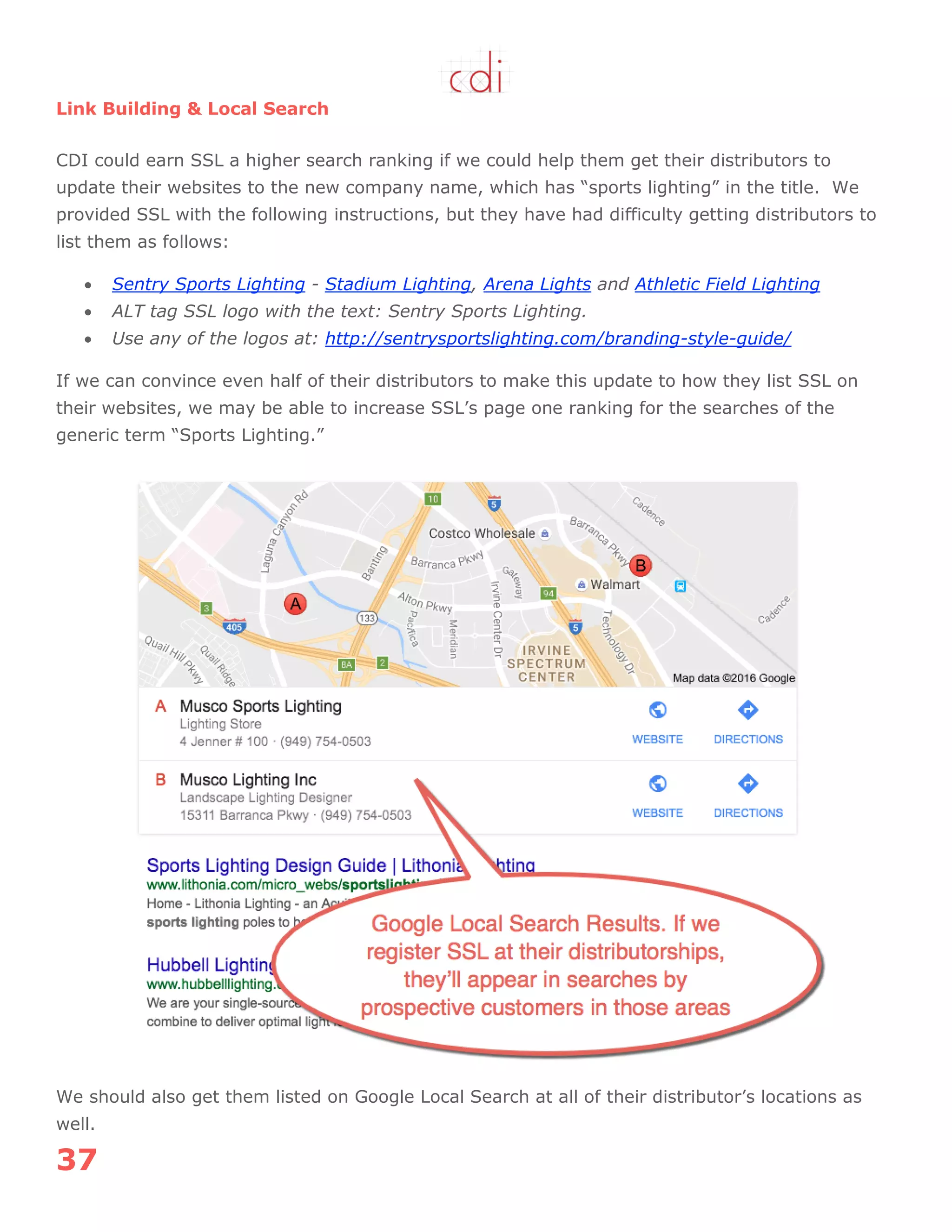 37
Link Building & Local Search
CDI could earn SSL a higher search ranking if we could help them get their distributors to
update their websites to the new company name, which has “sports lighting” in the title. We
provided SSL with the following instructions, but they have had difficulty getting distributors to
list them as follows:
 Sentry Sports Lighting - Stadium Lighting, Arena Lights and Athletic Field Lighting
 ALT tag SSL logo with the text: Sentry Sports Lighting.
 Use any of the logos at: http://sentrysportslighting.com/branding-style-guide/
If we can convince even half of their distributors to make this update to how they list SSL on
their websites, we may be able to increase SSL‟s page one ranking for the searches of the
generic term “Sports Lighting.”
We should also get them listed on Google Local Search at all of their distributor‟s locations as
well.
 