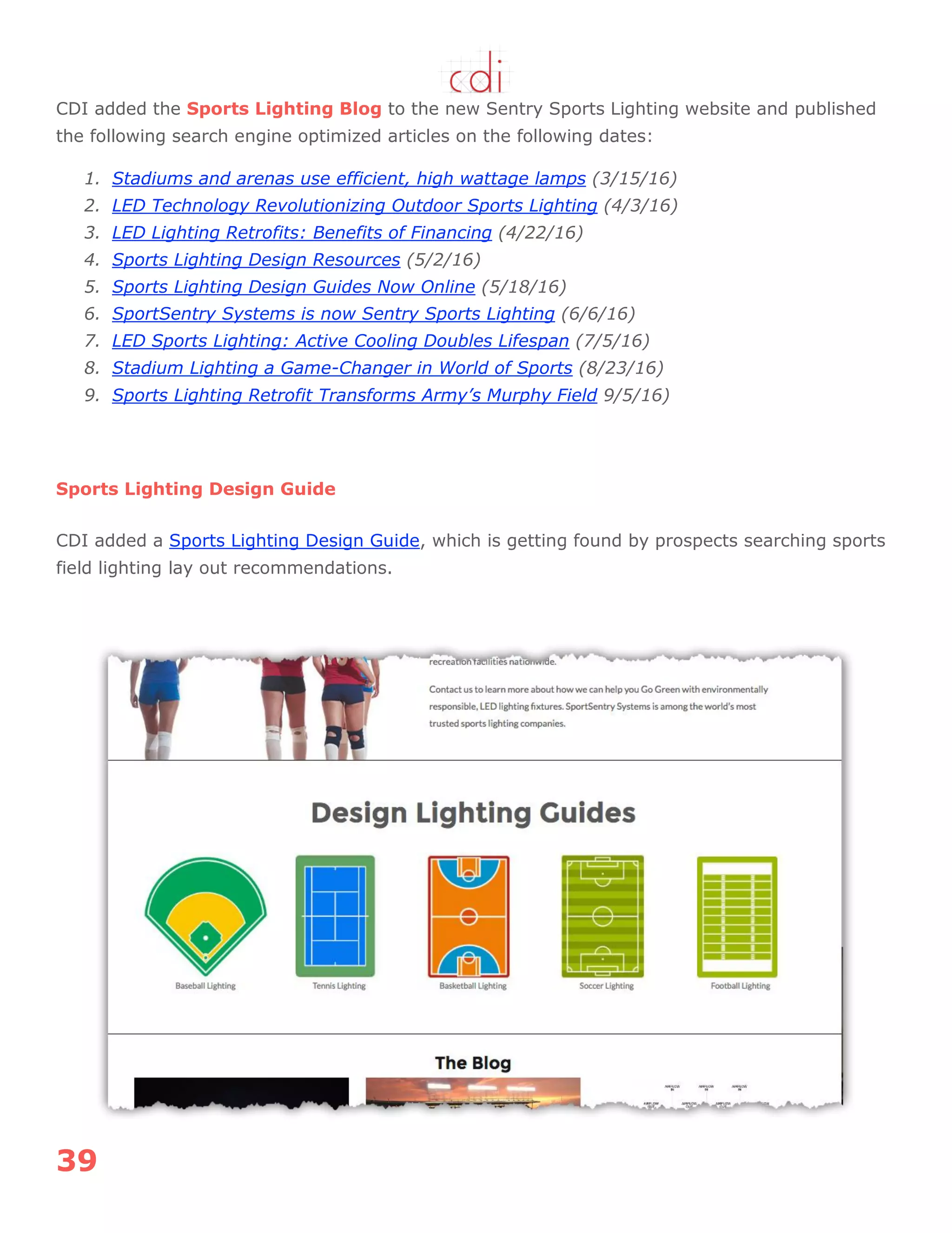 39
CDI added the Sports Lighting Blog to the new Sentry Sports Lighting website and published
the following search engine optimized articles on the following dates:
1. Stadiums and arenas use efficient, high wattage lamps (3/15/16)
2. LED Technology Revolutionizing Outdoor Sports Lighting (4/3/16)
3. LED Lighting Retrofits: Benefits of Financing (4/22/16)
4. Sports Lighting Design Resources (5/2/16)
5. Sports Lighting Design Guides Now Online (5/18/16)
6. SportSentry Systems is now Sentry Sports Lighting (6/6/16)
7. LED Sports Lighting: Active Cooling Doubles Lifespan (7/5/16)
8. Stadium Lighting a Game-Changer in World of Sports (8/23/16)
9. Sports Lighting Retrofit Transforms Army’s Murphy Field 9/5/16)
Sports Lighting Design Guide
CDI added a Sports Lighting Design Guide, which is getting found by prospects searching sports
field lighting lay out recommendations.
 