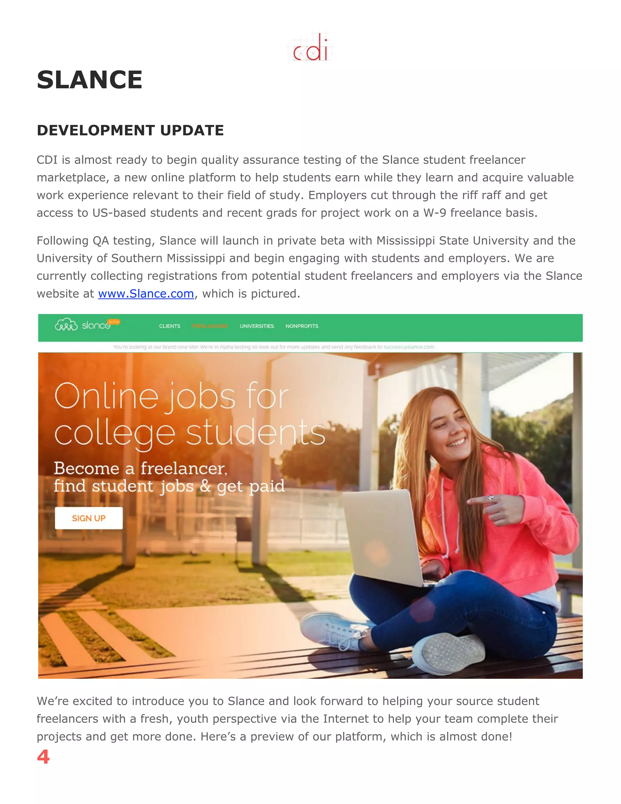4
SLANCE
DEVELOPMENT UPDATE
CDI is almost ready to begin quality assurance testing of the Slance student freelancer
marketplace, a new online platform to help students earn while they learn and acquire valuable
work experience relevant to their field of study. Employers cut through the riff raff and get
access to US-based students and recent grads for project work on a W-9 freelance basis.
Following QA testing, Slance will launch in private beta with Mississippi State University and the
University of Southern Mississippi and begin engaging with students and employers. We are
currently collecting registrations from potential student freelancers and employers via the Slance
website at www.Slance.com, which is pictured.
We‟re excited to introduce you to Slance and look forward to helping your source student
freelancers with a fresh, youth perspective via the Internet to help your team complete their
projects and get more done. Here‟s a preview of our platform, which is almost done!
 