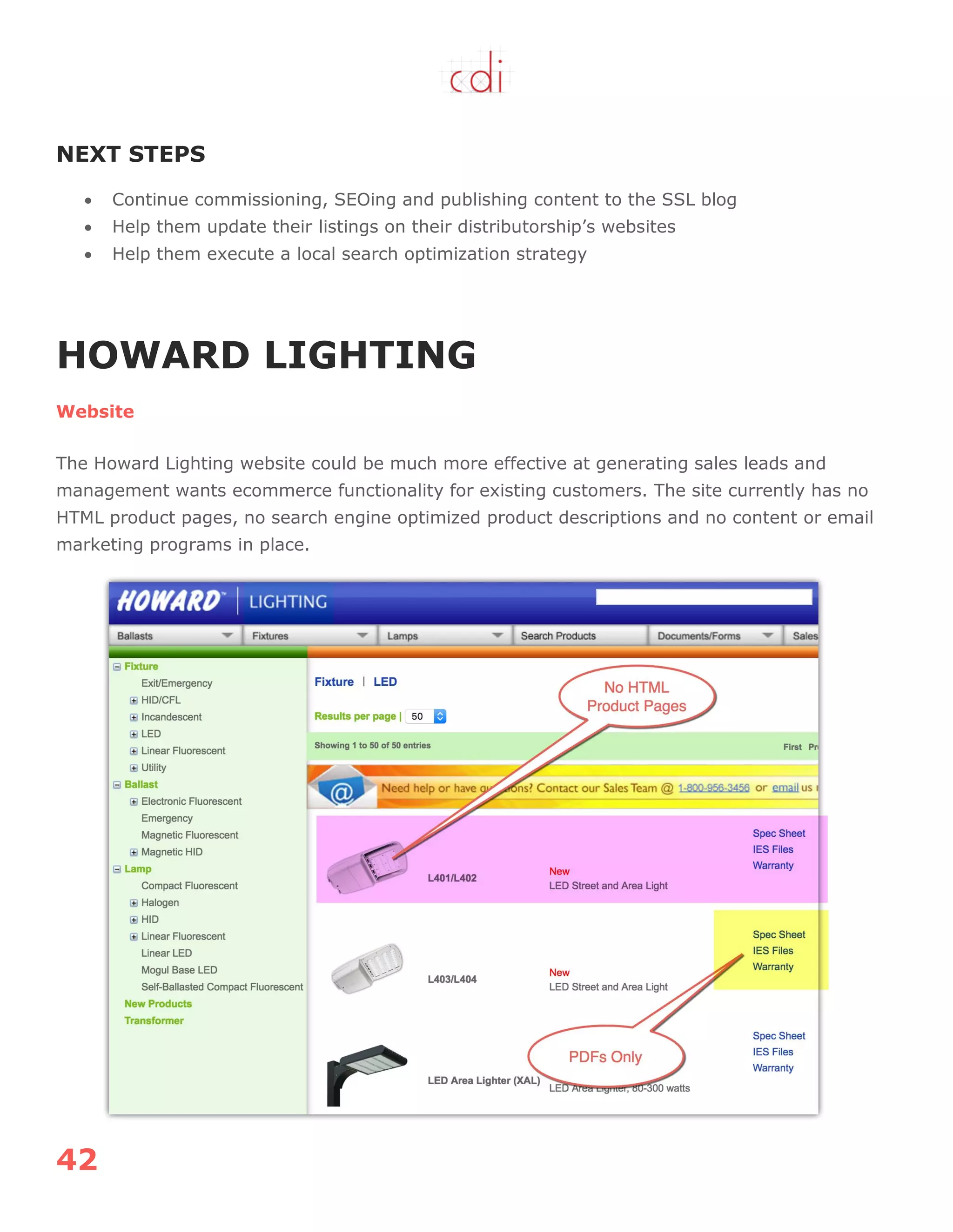 42
NEXT STEPS
 Continue commissioning, SEOing and publishing content to the SSL blog
 Help them update their listings on their distributorship‟s websites
 Help them execute a local search optimization strategy
HOWARD LIGHTING
Website
The Howard Lighting website could be much more effective at generating sales leads and
management wants ecommerce functionality for existing customers. The site currently has no
HTML product pages, no search engine optimized product descriptions and no content or email
marketing programs in place.
 