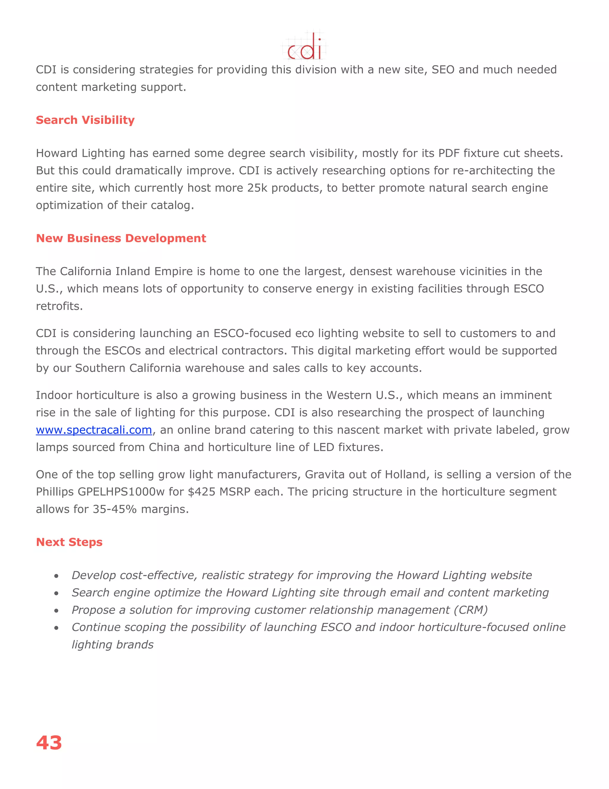 43
CDI is considering strategies for providing this division with a new site, SEO and much needed
content marketing support.
Search Visibility
Howard Lighting has earned some degree search visibility, mostly for its PDF fixture cut sheets.
But this could dramatically improve. CDI is actively researching options for re-architecting the
entire site, which currently host more 25k products, to better promote natural search engine
optimization of their catalog.
New Business Development
The California Inland Empire is home to one the largest, densest warehouse vicinities in the
U.S., which means lots of opportunity to conserve energy in existing facilities through ESCO
retrofits.
CDI is considering launching an ESCO-focused eco lighting website to sell to customers to and
through the ESCOs and electrical contractors. This digital marketing effort would be supported
by our Southern California warehouse and sales calls to key accounts.
Indoor horticulture is also a growing business in the Western U.S., which means an imminent
rise in the sale of lighting for this purpose. CDI is also researching the prospect of launching
www.spectracali.com, an online brand catering to this nascent market with private labeled, grow
lamps sourced from China and horticulture line of LED fixtures.
One of the top selling grow light manufacturers, Gravita out of Holland, is selling a version of the
Phillips GPELHPS1000w for $425 MSRP each. The pricing structure in the horticulture segment
allows for 35-45% margins.
Next Steps
 Develop cost-effective, realistic strategy for improving the Howard Lighting website
 Search engine optimize the Howard Lighting site through email and content marketing
 Propose a solution for improving customer relationship management (CRM)
 Continue scoping the possibility of launching ESCO and indoor horticulture-focused online
lighting brands
 
