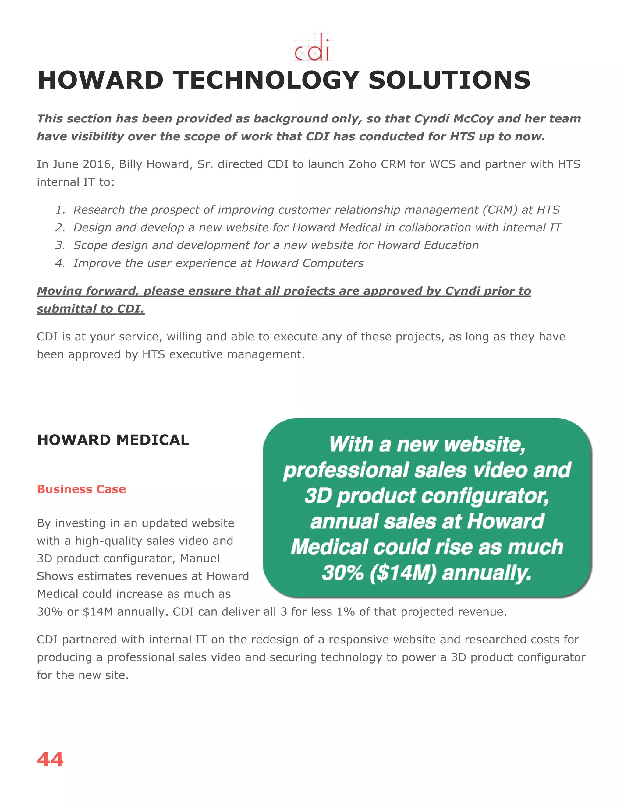 44
HOWARD TECHNOLOGY SOLUTIONS
This section has been provided as background only, so that Cyndi McCoy and her team
have visibility over the scope of work that CDI has conducted for HTS up to now.
In June 2016, Billy Howard, Sr. directed CDI to launch Zoho CRM for WCS and partner with HTS
internal IT to:
1. Research the prospect of improving customer relationship management (CRM) at HTS
2. Design and develop a new website for Howard Medical in collaboration with internal IT
3. Scope design and development for a new website for Howard Education
4. Improve the user experience at Howard Computers
Moving forward, please ensure that all projects are approved by Cyndi prior to
submittal to CDI.
CDI is at your service, willing and able to execute any of these projects, as long as they have
been approved by HTS executive management.
HOWARD MEDICAL
Business Case
By investing in an updated website
with a high-quality sales video and
3D product configurator, Manuel
Shows estimates revenues at Howard
Medical could increase as much as
30% or $14M annually. CDI can deliver all 3 for less 1% of that projected revenue.
CDI partnered with internal IT on the redesign of a responsive website and researched costs for
producing a professional sales video and securing technology to power a 3D product configurator
for the new site.
 