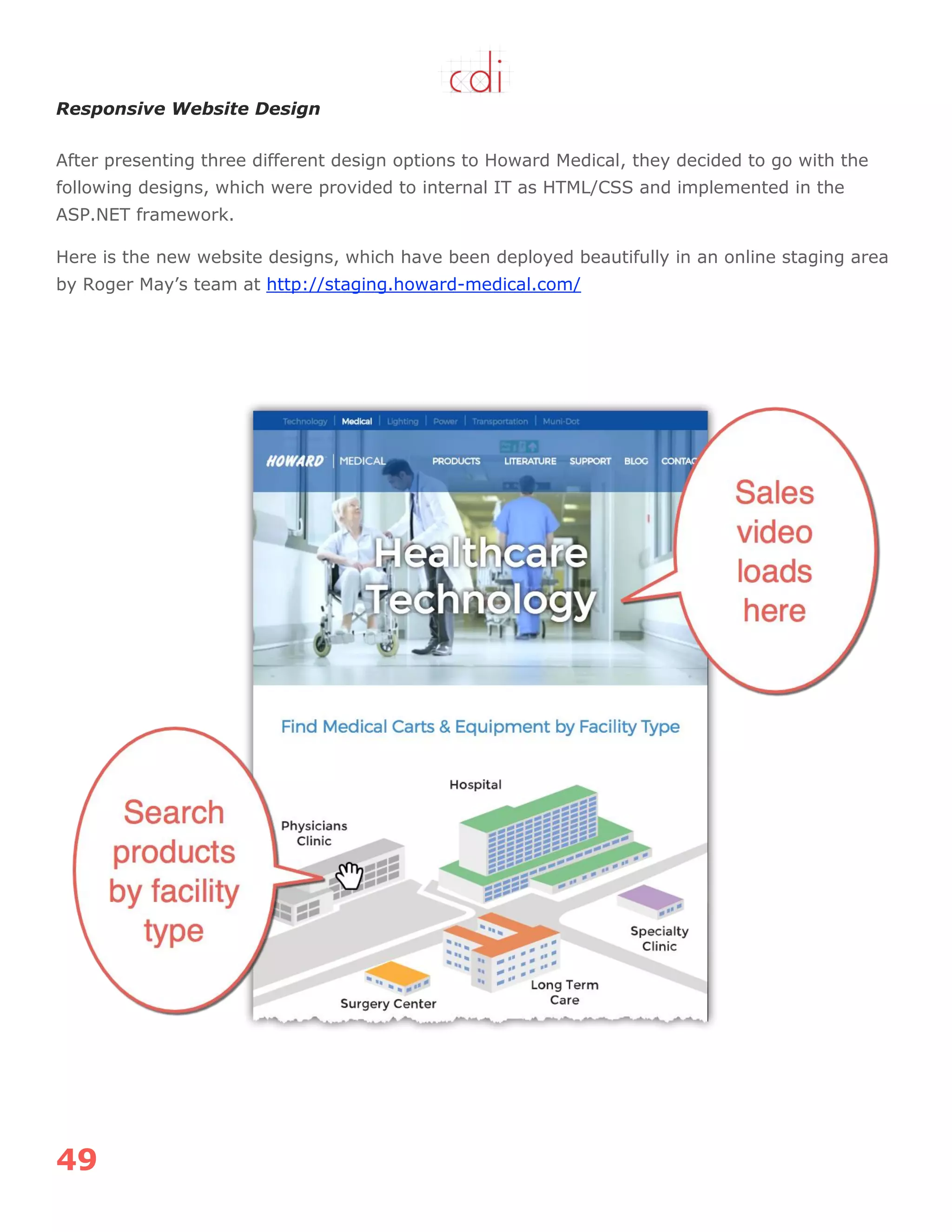 49
Responsive Website Design
After presenting three different design options to Howard Medical, they decided to go with the
following designs, which were provided to internal IT as HTML/CSS and implemented in the
ASP.NET framework.
Here is the new website designs, which have been deployed beautifully in an online staging area
by Roger May‟s team at http://staging.howard-medical.com/
 
