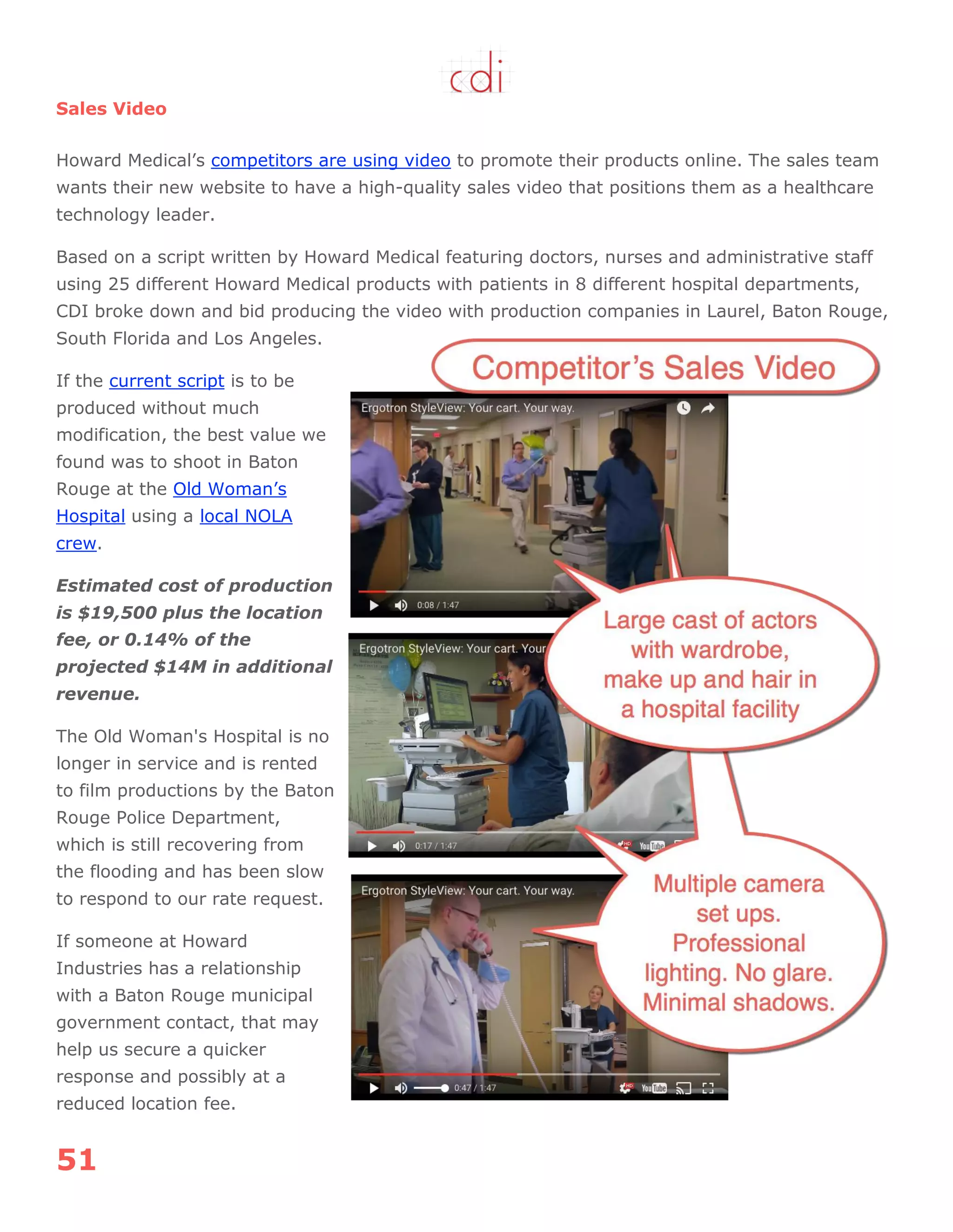 51
Sales Video
Howard Medical‟s competitors are using video to promote their products online. The sales team
wants their new website to have a high-quality sales video that positions them as a healthcare
technology leader.
Based on a script written by Howard Medical featuring doctors, nurses and administrative staff
using 25 different Howard Medical products with patients in 8 different hospital departments,
CDI broke down and bid producing the video with production companies in Laurel, Baton Rouge,
South Florida and Los Angeles.
If the current script is to be
produced without much
modification, the best value we
found was to shoot in Baton
Rouge at the Old Woman‟s
Hospital using a local NOLA
crew.
Estimated cost of production
is $19,500 plus the location
fee, or 0.14% of the
projected $14M in additional
revenue.
The Old Woman's Hospital is no
longer in service and is rented
to film productions by the Baton
Rouge Police Department,
which is still recovering from
the flooding and has been slow
to respond to our rate request.
If someone at Howard
Industries has a relationship
with a Baton Rouge municipal
government contact, that may
help us secure a quicker
response and possibly at a
reduced location fee.
 