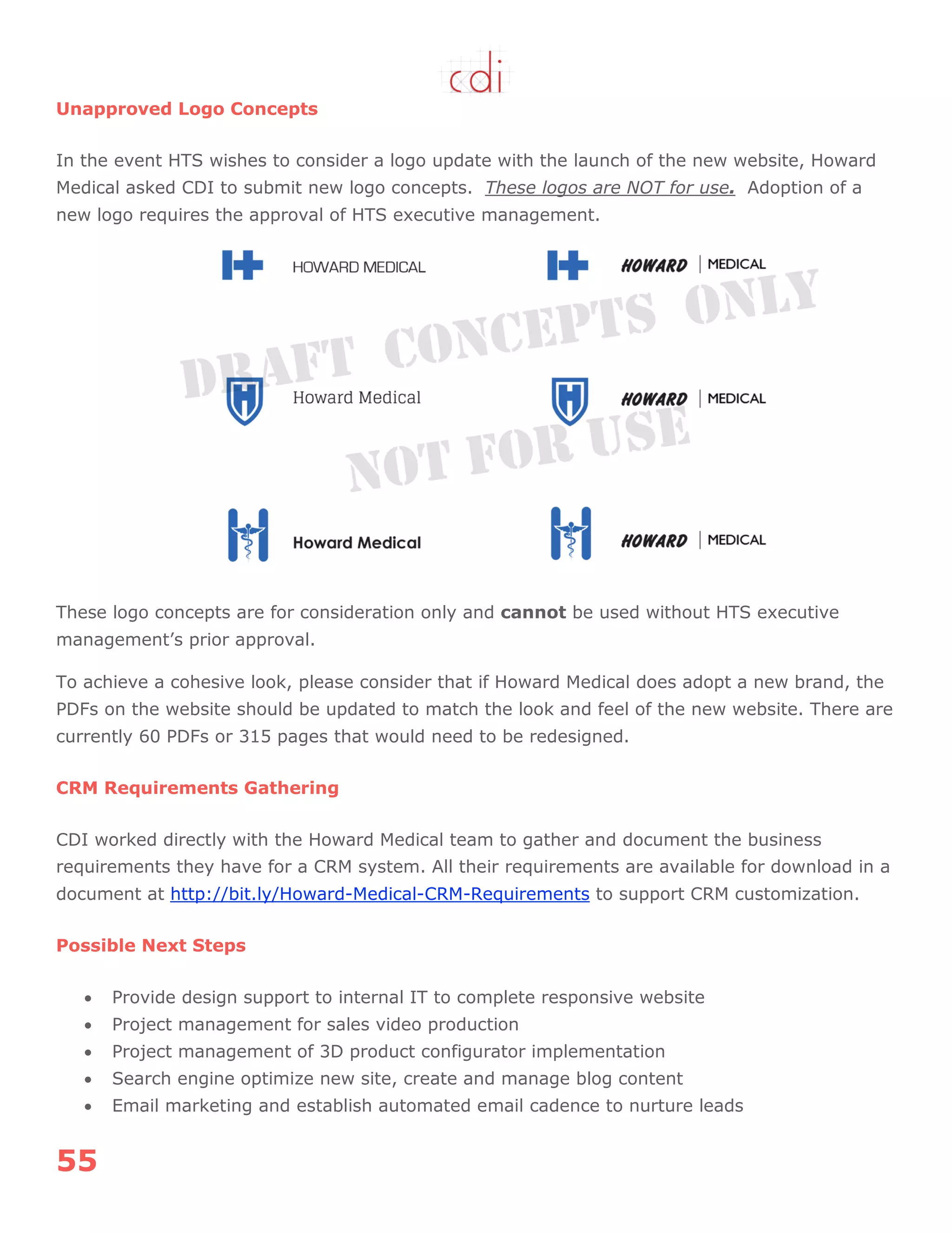 55
Unapproved Logo Concepts
In the event HTS wishes to consider a logo update with the launch of the new website, Howard
Medical asked CDI to submit new logo concepts. These logos are NOT for use. Adoption of a
new logo requires the approval of HTS executive management.
These logo concepts are for consideration only and cannot be used without HTS executive
management‟s prior approval.
To achieve a cohesive look, please consider that if Howard Medical does adopt a new brand, the
PDFs on the website should be updated to match the look and feel of the new website. There are
currently 60 PDFs or 315 pages that would need to be redesigned.
CRM Requirements Gathering
CDI worked directly with the Howard Medical team to gather and document the business
requirements they have for a CRM system. All their requirements are available for download in a
document at http://bit.ly/Howard-Medical-CRM-Requirements to support CRM customization.
Possible Next Steps
 Provide design support to internal IT to complete responsive website
 Project management for sales video production
 Project management of 3D product configurator implementation
 Search engine optimize new site, create and manage blog content
 Email marketing and establish automated email cadence to nurture leads
 
