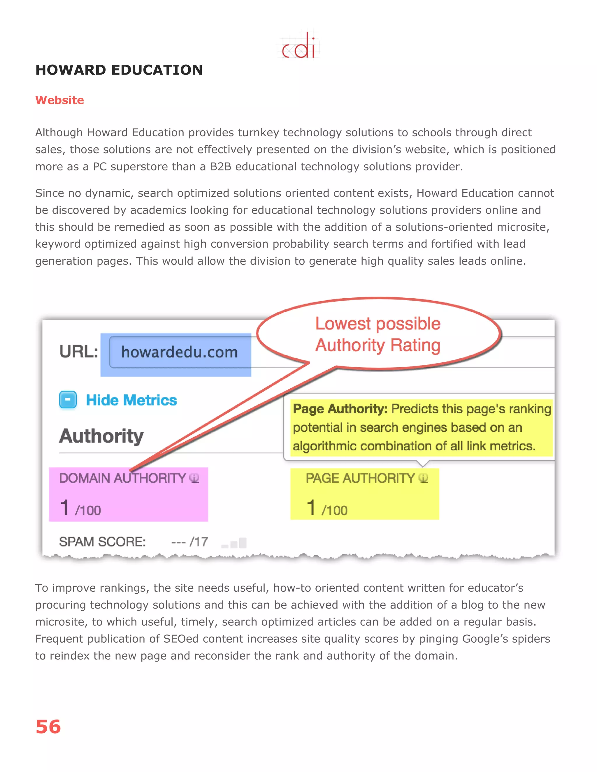 56
HOWARD EDUCATION
Website
Although Howard Education provides turnkey technology solutions to schools through direct
sales, those solutions are not effectively presented on the division‟s website, which is positioned
more as a PC superstore than a B2B educational technology solutions provider.
Since no dynamic, search optimized solutions oriented content exists, Howard Education cannot
be discovered by academics looking for educational technology solutions providers online and
this should be remedied as soon as possible with the addition of a solutions-oriented microsite,
keyword optimized against high conversion probability search terms and fortified with lead
generation pages. This would allow the division to generate high quality sales leads online.
To improve rankings, the site needs useful, how-to oriented content written for educator‟s
procuring technology solutions and this can be achieved with the addition of a blog to the new
microsite, to which useful, timely, search optimized articles can be added on a regular basis.
Frequent publication of SEOed content increases site quality scores by pinging Google‟s spiders
to reindex the new page and reconsider the rank and authority of the domain.
 