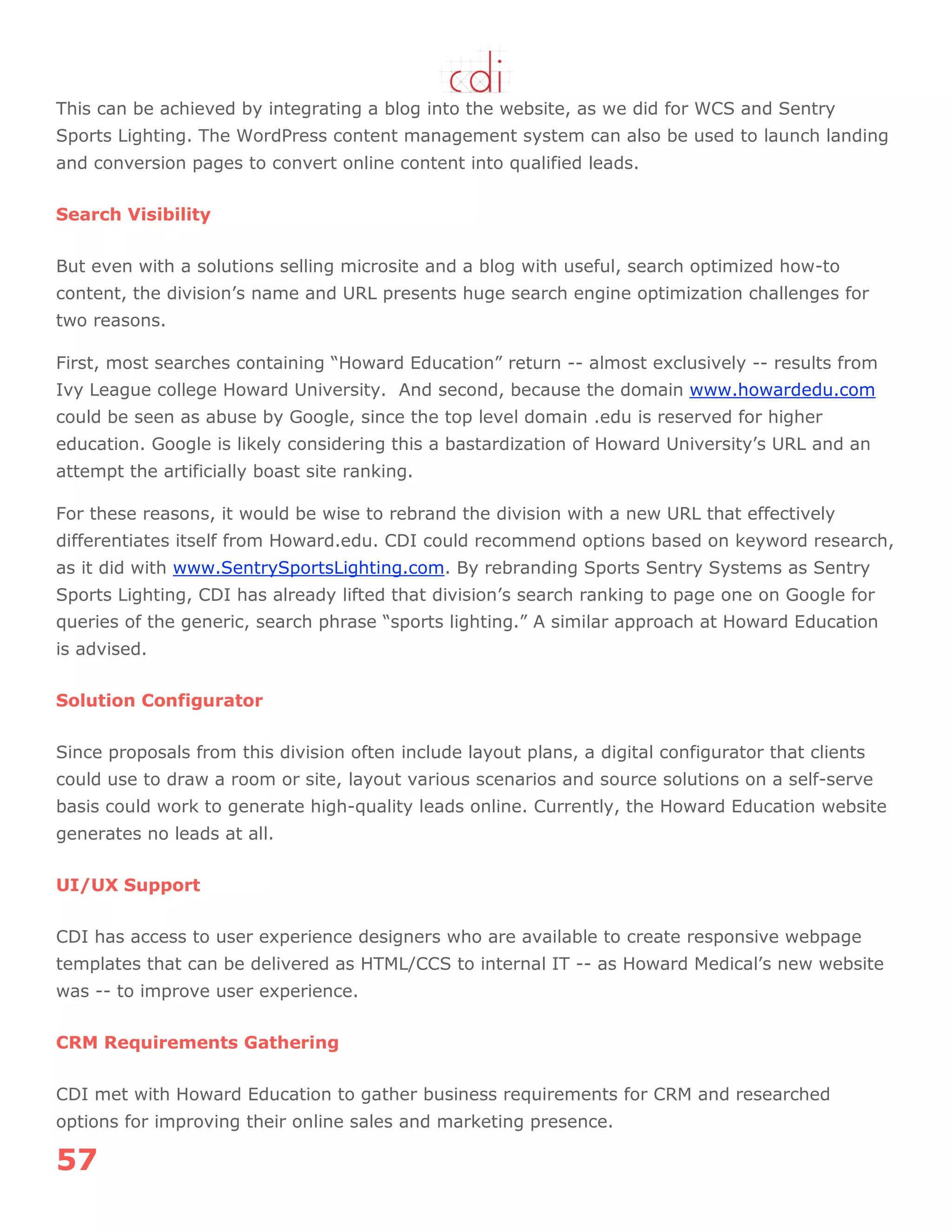 57
This can be achieved by integrating a blog into the website, as we did for WCS and Sentry
Sports Lighting. The WordPress content management system can also be used to launch landing
and conversion pages to convert online content into qualified leads.
Search Visibility
But even with a solutions selling microsite and a blog with useful, search optimized how-to
content, the division‟s name and URL presents huge search engine optimization challenges for
two reasons.
First, most searches containing “Howard Education” return -- almost exclusively -- results from
Ivy League college Howard University. And second, because the domain www.howardedu.com
could be seen as abuse by Google, since the top level domain .edu is reserved for higher
education. Google is likely considering this a bastardization of Howard University‟s URL and an
attempt the artificially boast site ranking.
For these reasons, it would be wise to rebrand the division with a new URL that effectively
differentiates itself from Howard.edu. CDI could recommend options based on keyword research,
as it did with www.SentrySportsLighting.com. By rebranding Sports Sentry Systems as Sentry
Sports Lighting, CDI has already lifted that division‟s search ranking to page one on Google for
queries of the generic, search phrase “sports lighting.” A similar approach at Howard Education
is advised.
Solution Configurator
Since proposals from this division often include layout plans, a digital configurator that clients
could use to draw a room or site, layout various scenarios and source solutions on a self-serve
basis could work to generate high-quality leads online. Currently, the Howard Education website
generates no leads at all.
UI/UX Support
CDI has access to user experience designers who are available to create responsive webpage
templates that can be delivered as HTML/CCS to internal IT -- as Howard Medical‟s new website
was -- to improve user experience.
CRM Requirements Gathering
CDI met with Howard Education to gather business requirements for CRM and researched
options for improving their online sales and marketing presence.
 