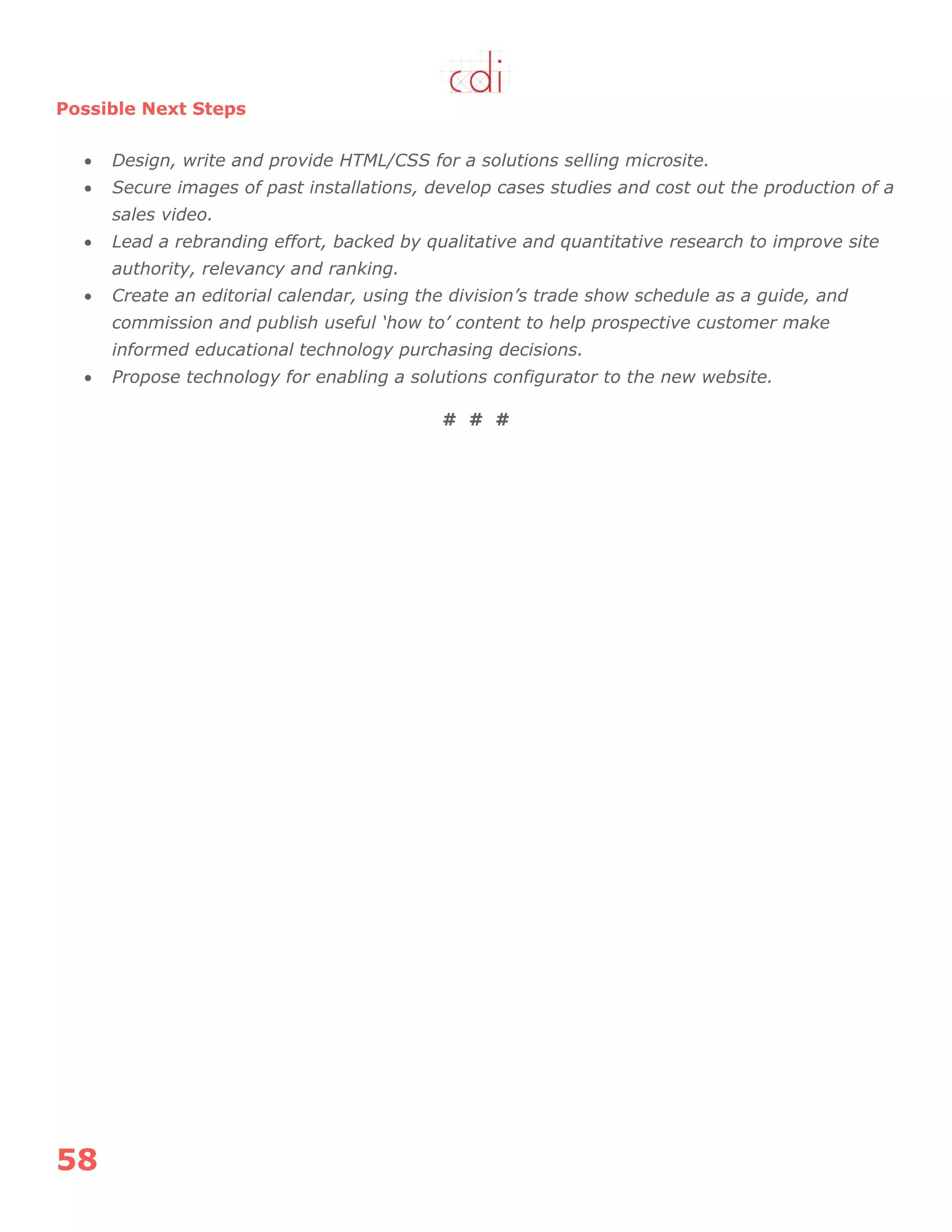 58
Possible Next Steps
 Design, write and provide HTML/CSS for a solutions selling microsite.
 Secure images of past installations, develop cases studies and cost out the production of a
sales video.
 Lead a rebranding effort, backed by qualitative and quantitative research to improve site
authority, relevancy and ranking.
 Create an editorial calendar, using the division’s trade show schedule as a guide, and
commission and publish useful ‘how to’ content to help prospective customer make
informed educational technology purchasing decisions.
 Propose technology for enabling a solutions configurator to the new website.
# # #
 