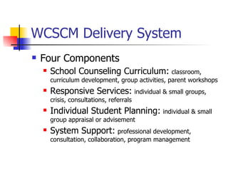 WCSCM Delivery System
   Four Components
       School Counseling Curriculum: classroom,
        curriculum development, group activities, parent workshops
       Responsive Services: individual & small groups,
        crisis, consultations, referrals
       Individual Student Planning: individual & small
        group appraisal or advisement
       System Support: professional development,
        consultation, collaboration, program management
 