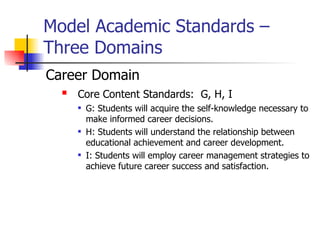 Model Academic Standards –
Three Domains
Career Domain
     Core Content Standards: G, H, I
         G: Students will acquire the self-knowledge necessary to
          make informed career decisions.
         H: Students will understand the relationship between
          educational achievement and career development.
         I: Students will employ career management strategies to
          achieve future career success and satisfaction.
 