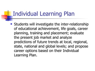 Individual Learning Plan
   Students will investigate the inter-relationship
    of educational achievement, life goals, career
    planning, training and placement; evaluate
    the present job market and analyze
    predictions of future trends at local, regional,
    state, national and global levels; and propose
    career options based on their Individual
    Learning Plan.
 