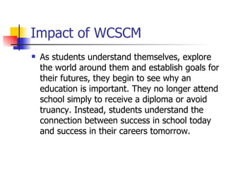 Impact of WCSCM
   As students understand themselves, explore
    the world around them and establish goals for
    their futures, they begin to see why an
    education is important. They no longer attend
    school simply to receive a diploma or avoid
    truancy. Instead, students understand the
    connection between success in school today
    and success in their careers tomorrow.
 