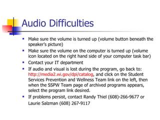 Audio Difficulties
   Make sure the volume is turned up (volume button beneath the
    speaker’s picture)
   Make sure the volume on the computer is turned up (volume
    icon located on the right hand side of your computer task bar)
   Contact your IT department
   If audio and visual is lost during the program, go back to:
    http://media2.wi.gov/dpi/catalog, and click on the Student
    Services Prevention and Wellness Team link on the left, then
    when the SSPW Team page of archived programs appears,
    select the program link desired.
   If problems persist, contact Randy Thiel (608)-266-9677 or
    Laurie Salzman (608) 267-9117
 