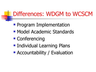 Differences: WDGM to WCSCM
   Program Implementation
   Model Academic Standards
   Conferencing
   Individual Learning Plans
   Accountability / Evaluation
 