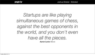 Joshua Strebel - @strebel




                          Startups are like playing
                       simultaneous games of chess,
                       against the best opponents in
                       the world, and you don't even
                             have all the pieces.
                                 Aaron Levie @levie




Sunday, March 24, 13
 