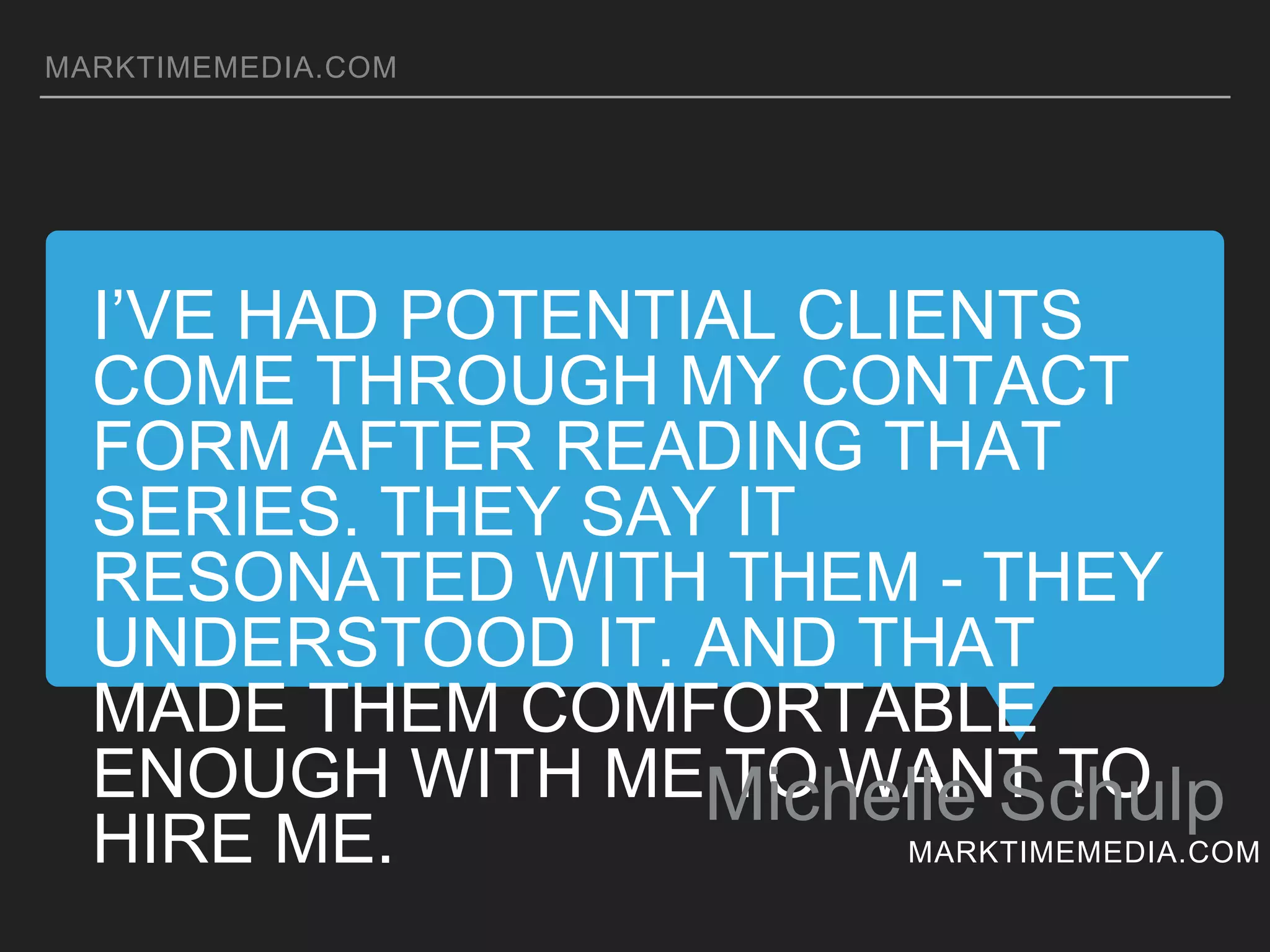 I’VE HAD POTENTIAL CLIENTS COME THROUGH MY
CONTACT FORM AFTER READING THAT SERIES. THEY
SAY IT RESONATED WITH THEM - THEY UNDERSTOOD
IT. AND THAT MADE THEM COMFORTABLE ENOUGH
WITH ME TO WANT TO HIRE ME.
Michelle Schulp
MARKTIMEMEDIA.COM
MARKTIMEMEDIA.COM
 