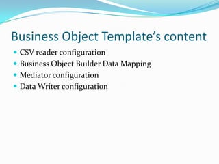 Business Object Template’s content
 CSV reader configuration
 Business Object Builder Data Mapping
 Mediator configuration
 Data Writer configuration
 