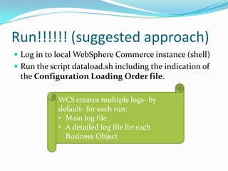 Run!!!!!! (suggested approach)
 Log in to local WebSphere Commerce instance (shell)
 Run the script dataload.sh including the indication of
 the Configuration Loading Order file.

            WCS creates multiple logs- by
            default- for each run:
            • Main log file
            • A detailed log file for each
              Business Object
 