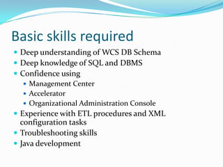 Basic skills required
 Deep understanding of WCS DB Schema
 Deep knowledge of SQL and DBMS
 Confidence using
    Management Center
    Accelerator
    Organizational Administration Console
 Experience with ETL procedures and XML
  configuration tasks
 Troubleshooting skills
 Java development
 