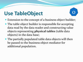 Use TableObject                                      0
 Extension to the concept of a business object builder;
 The table object builder is responsible for accepting
  data read by the data reader and constructing value
  objects representing physical tables (table data
  objects) in the data base;
 The partially populated table data objects will then
  be passed to the business object mediator for
  additional population.
 