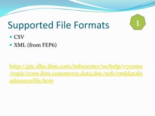 Supported File Formats                      1
 CSV
 XML (from FEP6)



http://pic.dhe.ibm.com/infocenter/wchelp/v7r0m0
/topic/com.ibm.commerce.data.doc/refs/rmldatalo
adsourcefile.htm
 