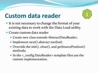 Custom data reader                                          1
 It is not necessary to change the format of your
  existing data to work with the Data Load utility.
 Create custom data reader
   Create new class extends AbstractDataReader;
   Implement next() abstract method;
   Override the init(), close(), and getSourcePosition()
    methods;
   In the <_config:DataReader> template files use the
    custom implementation.
 