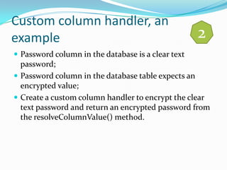 Custom column handler, an
example                                             2
 Password column in the database is a clear text
  password;
 Password column in the database table expects an
  encrypted value;
 Create a custom column handler to encrypt the clear
  text password and return an encrypted password from
  the resolveColumnValue() method.
 