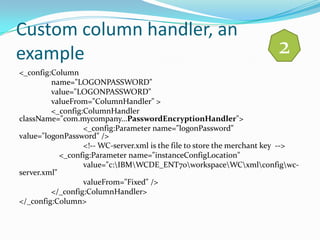 Custom column handler, an
example                                                                 2
<_config:Column
         name="LOGONPASSWORD"
         value="LOGONPASSWORD"
         valueFrom="ColumnHandler" >
         <_config:ColumnHandler
className="com.mycompany...PasswordEncryptionHandler">
                  <_config:Parameter name="logonPassword"
value="logonPassword" />
                  <!-- WC-server.xml is the file to store the merchant key -->
            <_config:Parameter name="instanceConfigLocation"
                  value="c:IBMWCDE_ENT70workspaceWCxmlconfigwc-
server.xml"
                  valueFrom="Fixed" />
         </_config:ColumnHandler>
</_config:Column>
 