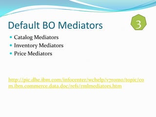 Default BO Mediators                                3
 Catalog Mediators
 Inventory Mediators
 Price Mediators



http://pic.dhe.ibm.com/infocenter/wchelp/v7r0m0/topic/co
m.ibm.commerce.data.doc/refs/rmlmediators.htm
 