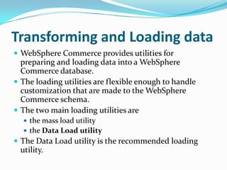 Transforming and Loading data
 WebSphere Commerce provides utilities for
  preparing and loading data into a WebSphere
  Commerce database.
 The loading utilities are flexible enough to handle
  customization that are made to the WebSphere
  Commerce schema.
 The two main loading utilities are
   the mass load utility
   the Data Load utility
 The Data Load utility is the recommended loading
 utility.
 