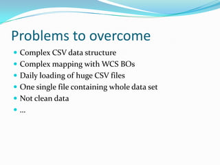 Problems to overcome
 Complex CSV data structure
 Complex mapping with WCS BOs
 Daily loading of huge CSV files
 One single file containing whole data set
 Not clean data
…
 