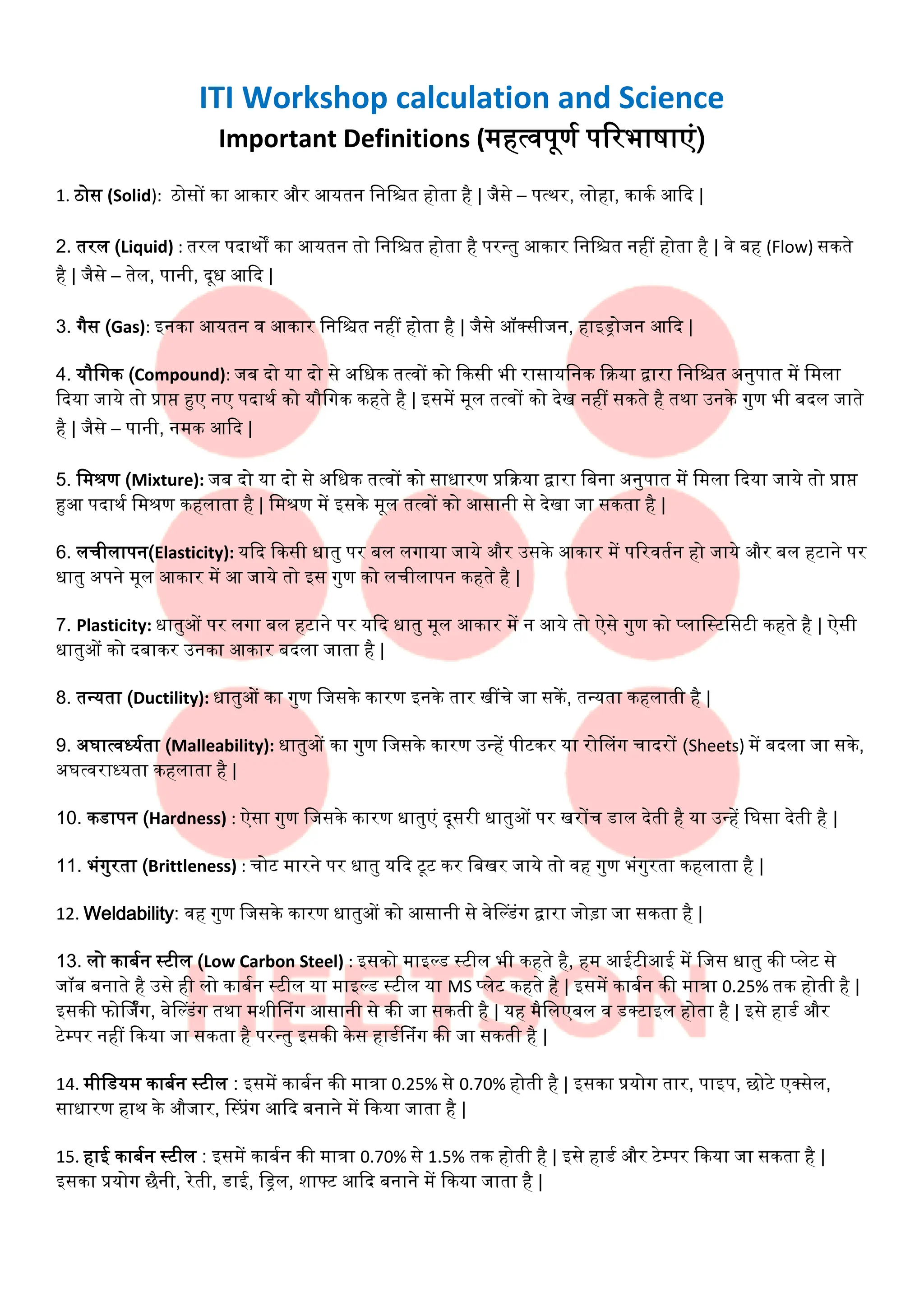 ITI Workshop calculation and Science
Important Definitions (महत्वपूर्ण परिभाषाएं)
1. ठोस (Solid): ठोसों का आकाि औि आयतन नननित होता है | जैसे – पत्थि, लोहा, काकण आदि |
2. तिल (Liquid) : तिल पिाथों का आयतन तो नननित होता है पिन्तु आकाि नननित नहीं होता है | वे बह (Flow) सकते
है | जैसे – तेल, पानी, िूध आदि |
3. गैस (Gas): इनका आयतन व आकाि नननित नहीं होता है | जैसे ऑक्सीजन, हाइड्रोजन आदि |
4. यौनगक (Compound): जब िो या िो से अनधक तत्वों को दकसी भी िासायननक दिया द्वािा नननित अनुपात में नमला
दिया जाये तो प्राप्त हुए नए पिाथण को यौनगक कहते है | इसमें मूल तत्वों को िेख नहीं सकते है तथा उनके गुर् भी बिल जाते
है | जैसे – पानी, नमक आदि |
5. नमश्रर् (Mixture): जब िो या िो से अनधक तत्वों को साधािर् प्रदिया द्वािा नबना अनुपात में नमला दिया जाये तो प्राप्त
हुआ पिाथण नमश्रर् कहलाता है | नमश्रर् में इसके मूल तत्वों को आसानी से िेखा जा सकता है |
6. लचीलापन(Elasticity): यदि दकसी धातु पि बल लगाया जाये औि उसके आकाि में परिवतणन हो जाये औि बल हााने पि
धातु अपने मूल आकाि में आ जाये तो इस गुर् को लचीलापन कहते है |
7. Plasticity: धातुओं पि लगा बल हााने पि यदि धातु मूल आकाि में न आये तो ऐसे गुर् को प्लानटानसाी कहते है | ऐसी
धातुओं को िबाकि उनका आकाि बिला जाता है |
8. तन्यता (Ductility): धातुओं का गुर् नजसके कािर् इनके ताि खींचे जा सकें , तन्यता कहलाती है |
9. अघात्वर्धयणता (Malleability): धातुओं का गुर् नजसके कािर् उन्हें पीाकि या िोललंग चाििों (Sheets) में बिला जा सके,
अघत्विार्धयता कहलाता है |
10. कडापन (Hardness) : ऐसा गुर् नजसके कािर् धातुएं िूसिी धातुओं पि खिोंच डाल िेती है या उन्हें नघसा िेती है |
11. भंगुिता (Brittleness) : चोा मािने पि धातु यदि ाूा कि नबखि जाये तो वह गुर् भंगुिता कहलाता है |
12. Weldability: वह गुर् नजसके कािर् धातुओं को आसानी से वेल्डंग द्वािा जोड़ा जा सकता है |
13. लो काबणन टाील (Low Carbon Steel) : इसको माइ्ड टाील भी कहते है, हम आईाीआई में नजस धातु की प्लेा से
जॉब बनाते है उसे ही लो काबणन टाील या माइ्ड टाील या MS प्लेा कहते है | इसमें काबणन की मात्रा 0.25% तक होती है |
इसकी फोर्जिंग, वेल्डंग तथा मशीलनंग आसानी से की जा सकती है | यह मैनलएबल व डक्ााइल होता है | इसे हाडण औि
ाेम्पि नहीं दकया जा सकता है पिन्तु इसकी केस हाडणलनंग की जा सकती है |
14. मीनडयम काबणन टाील : इसमें काबणन की मात्रा 0.25% से 0.70% होती है | इसका प्रयोग ताि, पाइप, छोाे एक्सेल,
साधािर् हाथ के औजाि, लटप्रंग आदि बनाने में दकया जाता है |
15. हाई काबणन टाील : इसमें काबणन की मात्रा 0.70% से 1.5% तक होती है | इसे हाडण औि ाेम्पि दकया जा सकता है |
इसका प्रयोग छैनी, िेती, डाई, नड्रल, शाफ्ा आदि बनाने में दकया जाता है |
 