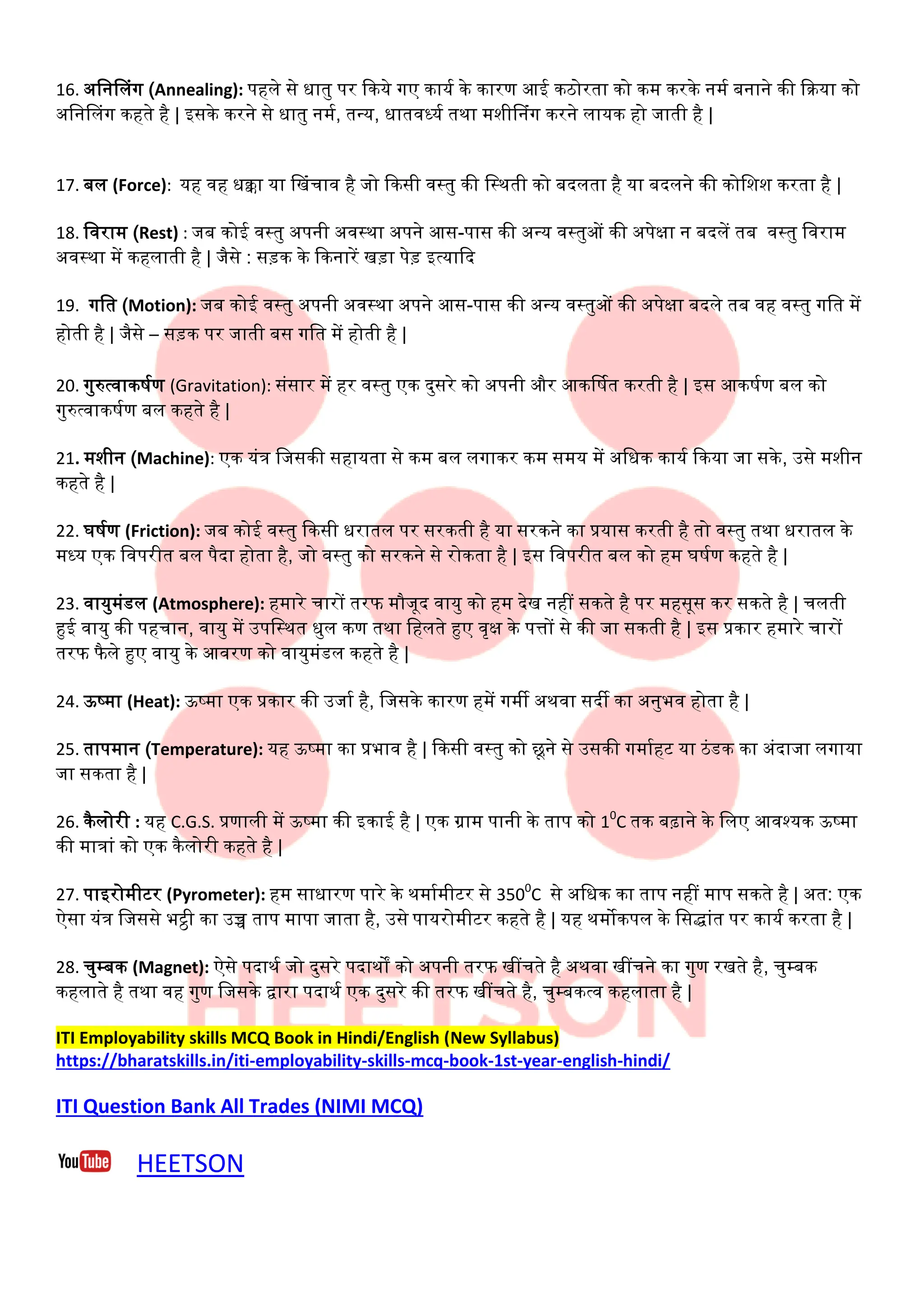 16. अननललंग (Annealing): पहले से धातु पि दकये गए कायण के कािर् आई कठोिता को कम किके नमण बनाने की दिया को
अननललंग कहते है | इसके किने से धातु नमण, तन्य, धातवर्धयण तथा मशीलनंग किने लायक हो जाती है |
17. बल (Force): यह वह धक्का या लखंचाव है जो दकसी वटतु की नटथती को बिलता है या बिलने की कोनशश किता है |
18. नविाम (Rest) : जब कोई वटतु अपनी अवटथा अपने आस-पास की अन्य वटतुओं की अपेक्षा न बिलें तब वटतु नविाम
अवटथा में कहलाती है | जैसे : सड़क के दकनािें खड़ा पेड़ इत्यादि
19. गनत (Motion): जब कोई वटतु अपनी अवटथा अपने आस-पास की अन्य वटतुओं की अपेक्षा बिले तब वह वटतु गनत में
होती है | जैसे – सड़क पि जाती बस गनत में होती है |
20. गुरुत्वाकषणर् (Gravitation): संसाि में हि वटतु एक िुसिे को अपनी औि आकर्षणत किती है | इस आकषणर् बल को
गुरुत्वाकषणर् बल कहते है |
21. मशीन (Machine): एक यंत्र नजसकी सहायता से कम बल लगाकि कम समय में अनधक कायण दकया जा सके , उसे मशीन
कहते है |
22. घषणर् (Friction): जब कोई वटतु दकसी धिातल पि सिकती है या सिकने का प्रयास किती है तो वटतु तथा धिातल के
मर्धय एक नवपिीत बल पैिा होता है, जो वटतु को सिकने से िोकता है | इस नवपिीत बल को हम घषणर् कहते है |
23. वायुमंडल (Atmosphere): हमािे चािों तिफ मौजूि वायु को हम िेख नहीं सकते है पि महसूस कि सकते है | चलती
हुई वायु की पहचान, वायु में उपनटथत धुल कर् तथा नहलते हुए वृक्ष के पत्तों से की जा सकती है | इस प्रकाि हमािे चािों
तिफ फैले हुए वायु के आविर् को वायुमंडल कहते है |
24. ऊष्मा (Heat): ऊष्मा एक प्रकाि की उजाण है, नजसके कािर् हमें गमी अथवा सिी का अनुभव होता है |
25. तापमान (Temperature): यह ऊष्मा का प्रभाव है | दकसी वटतु को छूने से उसकी गमाणहा या ठंडक का अंिाजा लगाया
जा सकता है |
26. कैलोिी : यह C.G.S. प्रर्ाली में ऊष्मा की इकाई है | एक ग्राम पानी के ताप को 10
C तक बढ़ाने के नलए आवश्यक ऊष्मा
की मात्रां को एक कैलोिी कहते है |
27. पाइिोमीाि (Pyrometer): हम साधािर् पािे के थमाणमीाि से 3500
C से अनधक का ताप नहीं माप सकते है | अत: एक
ऐसा यंत्र नजससे भट्ठी का उच्च ताप मापा जाता है, उसे पायिोमीाि कहते है | यह थमोकपल के नसद्ांत पि कायण किता है |
28. चुम्बक (Magnet): ऐसे पिाथण जो िुसिे पिाथों को अपनी तिफ खींचते है अथवा खींचने का गुर् िखते है, चुम्बक
कहलाते है तथा वह गुर् नजसके द्वािा पिाथण एक िुसिे की तिफ खींचते है, चुम्बकत्व कहलाता है |
ITI Employability skills MCQ Book in Hindi/English (New Syllabus)
https://bharatskills.in/iti-employability-skills-mcq-book-1st-year-english-hindi/
ITI Question Bank All Trades (NIMI MCQ)
HEETSON
 