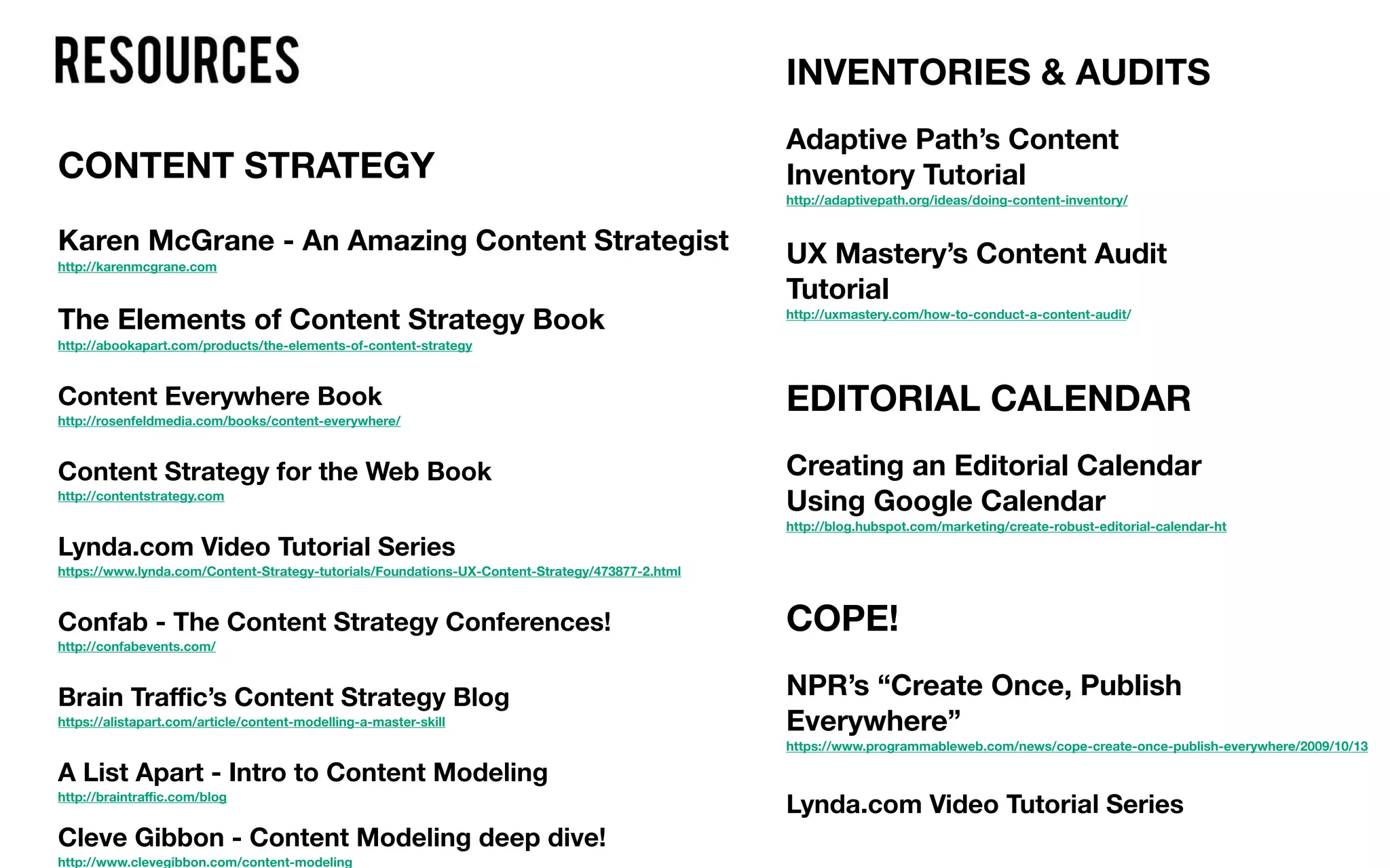 CONTENT STRATEGY
Karen McGrane - An Amazing Content Strategist
http://karenmcgrane.com
The Elements of Content Strategy Book
http://abookapart.com/products/the-elements-of-content-strategy
Content Everywhere Book
http://rosenfeldmedia.com/books/content-everywhere/
Content Strategy for the Web Book
http://contentstrategy.com
Lynda.com Video Tutorial Series
https://www.lynda.com/Content-Strategy-tutorials/Foundations-UX-Content-Strategy/473877-2.html
Confab - The Content Strategy Conferences!
http://confabevents.com/
Brain Traﬃc’s Content Strategy Blog
https://alistapart.com/article/content-modelling-a-master-skill
A List Apart - Intro to Content Modeling
http://braintraﬃc.com/blog
Cleve Gibbon - Content Modeling deep dive!
http://www.clevegibbon.com/content-modeling
INVENTORIES & AUDITS
Adaptive Path’s Content
Inventory Tutorial
http://adaptivepath.org/ideas/doing-content-inventory/
UX Mastery’s Content Audit
Tutorial
http://uxmastery.com/how-to-conduct-a-content-audit/
EDITORIAL CALENDAR
Creating an Editorial Calendar
Using Google Calendar
http://blog.hubspot.com/marketing/create-robust-editorial-calendar-ht
COPE!
NPR’s “Create Once, Publish
Everywhere”
https://www.programmableweb.com/news/cope-create-once-publish-everywhere/2009/10/13
Lynda.com Video Tutorial Series
 
