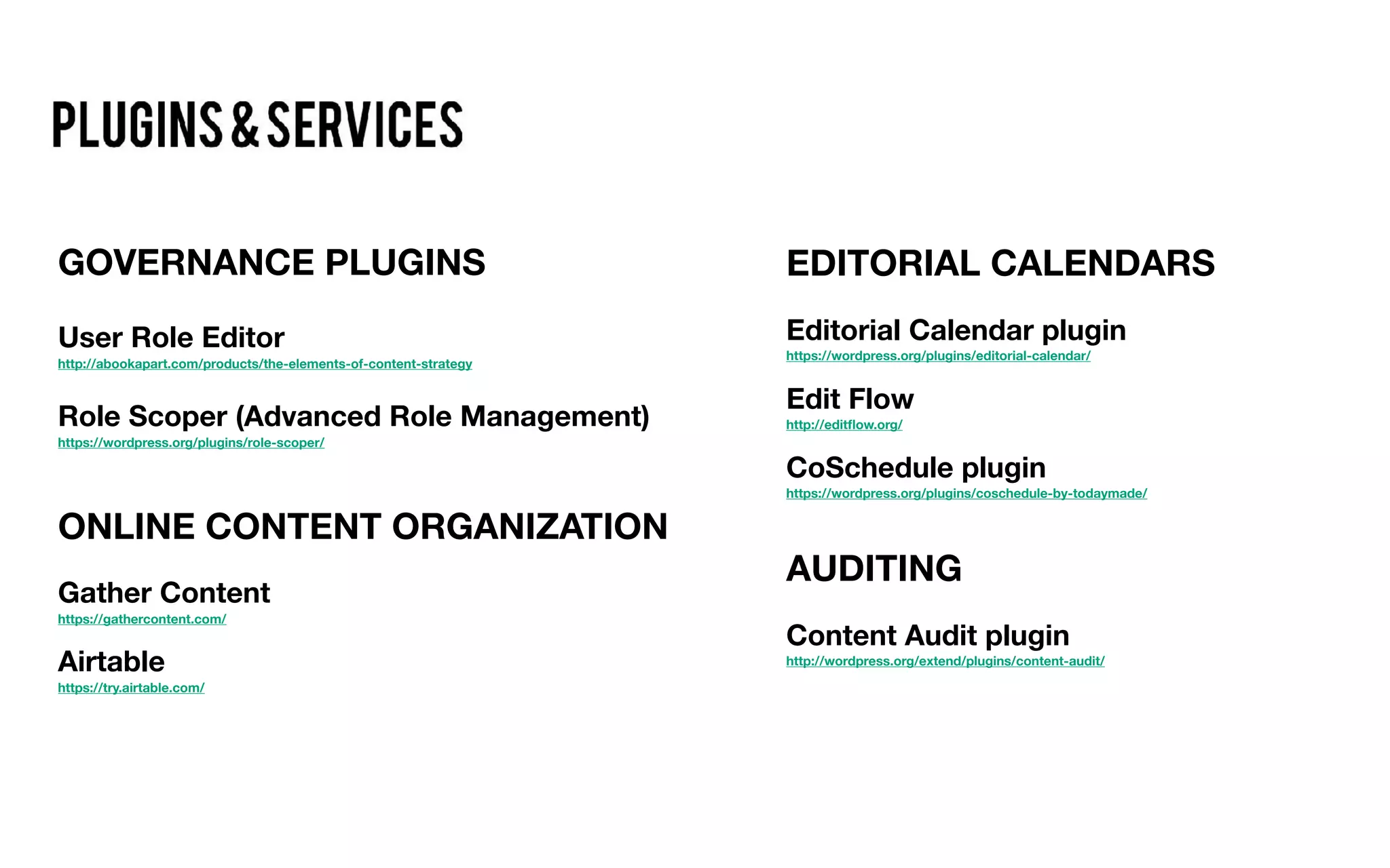 GOVERNANCE PLUGINS
User Role Editor
http://abookapart.com/products/the-elements-of-content-strategy
Role Scoper (Advanced Role Management)
https://wordpress.org/plugins/role-scoper/
ONLINE CONTENT ORGANIZATION
Gather Content
https://gathercontent.com/
Airtable
https://try.airtable.com/
EDITORIAL CALENDARS
Editorial Calendar plugin
https://wordpress.org/plugins/editorial-calendar/
Edit Flow
http://editﬂow.org/
CoSchedule plugin
https://wordpress.org/plugins/coschedule-by-todaymade/
AUDITING
Content Audit plugin
http://wordpress.org/extend/plugins/content-audit/
 