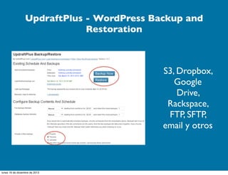 UpdraftPlus - WordPress Backup and
Restoration

S3, Dropbox,
Google
Drive,
Rackspace,
FTP, SFTP,
email y otros

lunes 16 de diciembre de 2013

 