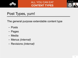 ALL YOU CAN EAT
                                                          08 : 04 : 2012




                       CONTENT TYPES


Advanced Custom Fields

-   Add Custom Fields to:
    -   Post Types
    -   Taxonomies (wp_options)
    -   Media
    -   Users
-   Nice UI
-   Field Types (including loop premium field $)
-   Custom Theming Functions
-   Centered around Groups of Fields, not Content Types
                                                                           14
 
