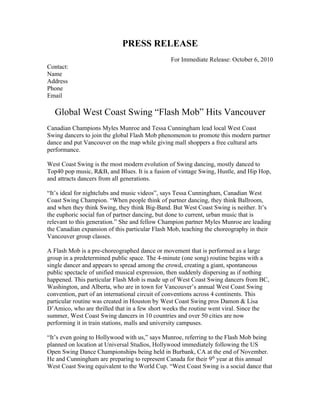 PRESS RELEASE
                                                For Immediate Release: October 6, 2010
Contact:
Name
Address
Phone
Email

   Global West Coast Swing “Flash Mob” Hits Vancouver
Canadian Champions Myles Munroe and Tessa Cunningham lead local West Coast
Swing dancers to join the global Flash Mob phenomenon to promote this modern partner
dance and put Vancouver on the map while giving mall shoppers a free cultural arts
performance.

West Coast Swing is the most modern evolution of Swing dancing, mostly danced to
Top40 pop music, R&B, and Blues. It is a fusion of vintage Swing, Hustle, and Hip Hop,
and attracts dancers from all generations.

“It’s ideal for nightclubs and music videos”, says Tessa Cunningham, Canadian West
Coast Swing Champion. “When people think of partner dancing, they think Ballroom,
and when they think Swing, they think Big-Band. But West Coast Swing is neither. It’s
the euphoric social fun of partner dancing, but done to current, urban music that is
relevant to this generation.” She and fellow Champion partner Myles Munroe are leading
the Canadian expansion of this particular Flash Mob, teaching the choreography in their
Vancouver group classes.

A Flash Mob is a pre-choreographed dance or movement that is performed as a large
group in a predetermined public space. The 4-minute (one song) routine begins with a
single dancer and appears to spread among the crowd, creating a giant, spontaneous
public spectacle of unified musical expression, then suddenly dispersing as if nothing
happened. This particular Flash Mob is made up of West Coast Swing dancers from BC,
Washington, and Alberta, who are in town for Vancouver’s annual West Coast Swing
convention, part of an international circuit of conventions across 4 continents. This
particular routine was created in Houston by West Coast Swing pros Damon & Lisa
D’Amico, who are thrilled that in a few short weeks the routine went viral. Since the
summer, West Coast Swing dancers in 10 countries and over 50 cities are now
performing it in train stations, malls and university campuses.

“It’s even going to Hollywood with us,” says Munroe, referring to the Flash Mob being
planned on location at Universal Studios, Hollywood immediately following the US
Open Swing Dance Championships being held in Burbank, CA at the end of November.
He and Cunningham are preparing to represent Canada for their 9th year at this annual
West Coast Swing equivalent to the World Cup. “West Coast Swing is a social dance that
 
