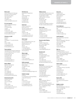 17
WORLD CONGRESS OF SCIENCE & FACTUAL PRODUCERS | MEMBER LIST
Brian Lavin
Senior Development Manager
Discovery Communications
One Discovery Place
Silver Spring MD
USA 20910
T 240-662-7218
E Brian_Lavin@discovery.com
Dr. Lisa Lazareck
Public Engagement Adviser
Wellcome Trust
215 Euston Road
London
UK NW1 2BE
T +44 207 611 8853
E l.lazareck@wellcome.ac.uk
W www.wellcome.ac.uk
Christine Le Goff
Producer
Newen
TELFRANCE, 71 rue de la Victoire
Paris
France 75009
T +33 1 53 78 70 26
E legoff@telfrance.fr
W www.telfrance.com
Tony Leadman
Head,Worldwide Program Distribution
CTV, EPI, Discovery Channel Canada
9 Channel Nine Court
Scarborough ON
Canada M1S 4B5
T 416-384-4410
F 416-384-4208
E tony.leadman@ctv.ca
W www.exploration.ca
Betsy LeBlanc
Director, International
PBS International
10 Guest Street
Boston MA
USA 2135
T 617-208-0737
F 617-208-0783
E bkleblanc@pbs.org
W www.pbsinternational.org
Emmanuel Leconte
Producer, Director
Doc En Stock
79 rue du Temple
Paris
France 75003
T +33 6 87 32 77 46
E eleconte@docenstock.com
W en.docenstock.com
Christine Lee
Acquisitions Programmer
TVO
2180 Yonge Street
Toronto ON
Canada M4T 2T1
T 416-484-2602
E clee@tvo.org
W www.tvo.org
Susan Lee
Head Of Acquisitions
Earth-Touch Ltd
5th Floor, Fairgate House,
78 New Oxford Street
London
UK WC1A 1HB
T +44 771 224 7169
E susan@earth-touch.com
W www.earth-touch.com
Heinz Leger
TV Producer
pre tv Gesellschaft für Film und
Videoproduktion mbH
Edelsinnstrasse 58
Vienna
Austria 1120
T +43-6642308959
E heinz.leger@pretv.at
W www.pretv.at
Alison Leigh
Editorial Director
WCSFP Ltd
Australia
T +61 4 2526 4921
E alisonleighwcsfp@me.com
Sofia Lennquist
Sales Team Lead, Broadcast
Getty Images
101 Bayham Street
London
UK NW1 0AG
T +44 203 227 2247
E sofia.lennquist@gettyimages.com
Frederic Lepage
Producer
FL Concepts & Co/Jukurpa Medias
77 Rue De Charonne
Paris
France 75011
T +33 6 10 19 35 42
F 33 1 55 28 52 80
E fr-lepage@wanadoo.fr
W www.flconcepts.com/
Helene Leroux
Chief Editor, Head Of Science And
Environmental Programming
Société Radio-Canada
1400 East Rene Levesque
Montreal QC
Canada H2L 2M2
T 514-597-4961
F 514-597-7829
E helene.leroux@radio-canada.ca
W radio-canada.ca/decouverte
Karin Leske
Associate Producer
Hoferichter & Jacobs GmbH
Scheffelstrasse 31a
Leipzig
Germany 4277
T +49 3412 413852
F +49-341-2413851
E k.leske@hoferichterjacobs.de
Diandra Leslie-Pelecky
Owner
Trivalent Productions
4514 Laurel Ridge Drive
Morgantown WV
USA 26508
T 214-966-8446
E diandra@drdiandra.com
Daniel Levitt
President
Veriscope Pictures
212 Fayerweather Street
Cambridge MA
USA 2138
T 617-460-5720
E daniel.levitt@comcast.net
W www.veriscopepictures.com
Paul Lewis
President and General Manager
Discovery Channel Canada
9 Channel Nine Court
Scarborough ON
Canada M1S 4B5
T 416-384-4206
F 416-384-4202
E paul.lewis@bellmedia.ca
W www.discovery.ca
Jin Li
Project Manager, Office of
Managing Director
CCTV Documentary Channel
Room 438, Jingchengjiufang Hotel,
No. 11 Yangfangdian Road,
Haidian District
Beijing
China 100038
T +86 10 8824 3891
E jessica_zyq@hotmail.com
Gary Lico
President/CEO
CABLEready/CableU
98 East Avenue
Norwalk CT
USA 6851
T 203-855-7979 x365
F 203-855-8370
E gary@cableready.net
W www.cableready.net
Cara Liebenson
Assistant Director, Programming
PBS
Arlington VA
USA 22202
T 703-739-5169
E cliebenson@pbs.org
Jared Lipworth
Executive Producer, Specials
and Events
National Geographic Television
1145 17th Street NW
Washington DC
USA 20036
T 202-775-6189
E jlipworth@ngs.org
Wen Liu
Managing Director
CCTV Documentary Channel
Room 438, Jingchengjiufang Hotel,
No. 11 Yangfangdian Road,
Haidian District
Beijing
China 100038
T +86 10 8824 3891
E jessica_zyq@hotmail.com
Simon Lloyd
CEO Cineflix Productions
Cineflix
110 Spadina Avenue, Suite 400
Toronto ON
Canada M5V 2K4
T 416-504-7317
F 416-504-6622
E sdefrance@cineflix.com
W www.cineflix.com
Kevin Loftis
EVP, Divisional CIO
Discovery Communications
USA
Debbie London
EVP-Operations
National Geographic Television
1145 17th Street NW
Washington DC
USA 20036
T 202-857-7172
E dlondon@ngs.org
MEMBERS–BY NAME (L)
 