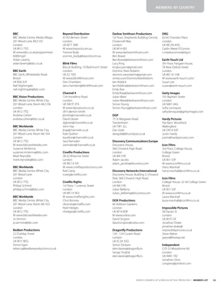 55
WORLD CONGRESS OF SCIENCE & FACTUAL PRODUCERS | MEMBER LIST
BBC
BBC Media Centre, Media Village,
201 Wood Lane, Mc5 D3
London
UK W12 7TQ
W www.bbc.co.uk/programmes/
b006mgxf
Aidan Laverty
aidan.laverty@bbc.co.uk
BBC Earth
BBC Earth, Whiteladies Road
Bristol
UK BS8 2LR
Neil Nightingale
neil.nightingale@bbc.com
BBC Vision Productions
BBC Media Centre, White City,
201 Wood Lane, Room Mc5 D6
London
UK W12 7TQ
Andrew Cohen
andrew.cohen@bbc.co.uk
BBC Worldwide
BBC Media Centre, White City,
201 Wood Lane, Room Mc1b4
London
UK W12 7TQ
W www.bbcworldwide.com
Suzanne McKenna
suzanne.mckenna@bbc.com
Mark Reynolds
mark.reynolds@bbc.com
BBC Worldwide
BBC Media Centre, White City,
201 Wood Lane
London
UK W12 7TQ
Philipp Schmid
philipp.schmid@bbc.com
BBC Worldwide
BBC Media Centre, White City,
201 Wood Lane, Room Mc1b3
London
UK W12 7TQ
W www.bbcworldwide.com
Jo Sermon
jo.sermon@bbc.com
Bedlam Productions
22 D’arblay Street
London
UK W1F 8EQ
Simon Egan
rebecca@bedlamproductions.co.uk
Beyond Distribution
41/42 Berners Street
London
UK W1T 3NB
W www.beyond.com.au
Yvonne Body
yvonne_body@beyond.com.au
Blink Films
Biscuit Building, 10 Redchurch Street
London
UK E2 7DD
W www.blinkfilmsuk.com
Dan Chambers
dan.chambers@blinkfilmsuk.com
Channel 4
124 Horseferry Road
London
UK SW1P 2TX
W www.4producers.co.uk
Jill Fullerton-Smith
jfsmith@channel4.co.uk
David Glover
dglover@channel4.co.uk
John Hay
jhay@channel4.co.uk
Kate Quilton
kquilton@channel4.co.uk
Sara Ramsden
sramsden@channel4.co.uk
Cineflix Productions
28-32 Britannia Street
London
UK WC1X 9JF
W www.cineflixproductions.com
Rob Carey
rcarey@cineflix.com
Cineflix Rights
1st Floor, 1 Lorenzo Street
London
UK WC1X 9DJ
W www.cineflixrights.com
Chris Bonney
cbonney@cineflix.com
Noel Hedges
nhedges@cineflix.com
Darlow Smithson Productions
1st Floor, Shepherds Building Central,
Charecroft Way
London
UK W14 0EE
W www.darlowsmithson.com
Ben Bowie
Ben.Bowie@darlowsmithson.com
Lucy King
kinglucyann@gmail.com
Dominic Rees-Roberts
dominic.reesroberts@gmail.com
vimeo.com/DominicReesRoberts
Iain Riddick
Iain.Riddick@darlowsmithson.com
Emily Roe
Emily.Roe@darlowsmithson.com
Julian Ware
Julian.Ware@darlowsmithson.com
Simon Young
Simon.Young@darlowsmithson.com
DGP
75 St Margarets Road
Twickenham
UK TW1 2LL
Dan Gold
dangold@kbs.eclipse.co.uk
Discovery Communications Europe
Discovery House,
566 Chiswick High Road
London
UK W4 5YB
Adam Jacobs
adam_jacobs@discovery.com
Discovery Networks International
Discovery House, Building 2, Chiswick
Park, 566 Chiswick High Road
London
UK W4 5YB
Julian Bellamy
Julian_bellamy@discovery.com
DOX Productions
84 Addison Gardens
London
UK W14 0DR
W www.tvdox.com
David Sington
david.sington@tvdox.com
Dragonfly Productions
120 - 124 Curatin Road
London
UK EC2A 3SQ
Simon Dickson
eleri.davies@dragonfly.tv
Sanjay Singhal
eleri.davies@dragonfly.tv
DRG
62-65 Chandos Place
London
UK WC2N 4HG
Caitlin Meek-O’Connor
c.meekoconnor@drg.tv
Earth-Touch Ltd
5th Floor, Fairgate House,
78 New Oxford Street
London
UK WC1A 1HB
W www.earth-touch.com/
Susan Lee
susan@earth-touch.com
Getty Images
101 Bayham Street
London
UK NW1 0AG
Sofia Lennquist
sofia.lennquist@gettyimages.com
Hardy Pictures
Pye Barn, Moulsford
Wallingford
UK OX10 9JD
Justin Hardy
justin@hardypictures.com
Icon Films
3rd Floor, College House,
College Green
Bristol
UK BS1 5SP
W www.iconfilms.co.uk
Harry Marshall
harry.marshall@iconfilms.co.uk
Icon Films
College House, 32-36 College Green
Bristol
UK BS1 5SP
W www.iconfilms.co.uk
Laura Marshall
laura.marshall@iconfilms.co.uk
Impossible Pictures
58 Davies St
London
UK W1K 5JF
Jonathan Drake
jonathan.drake@
impossiblepictures.co.uk
Steve Maher
gwyn@firestep.net
Independent
C/O 52 Woodsome Rd
London
UK NW5 1RZ
Jonathan Drori
congress@jondrori.com
MEMBERS–BY COUNTRY
 