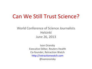 Can We Still Trust Science?
World Conference of Science Journalists
Helsinki
June 26, 2013
Ivan Oransky
Executive Editor, Reuters Health
Co-founder, Retraction Watch
http://retractionwatch.com
@ivanoransky
 