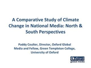 A Comparative Study of Climate Change in National Media: North & South Perspectives Paddy Coulter, Director, Oxford Global Media and Fellow, Green Templeton College, University of Oxford 