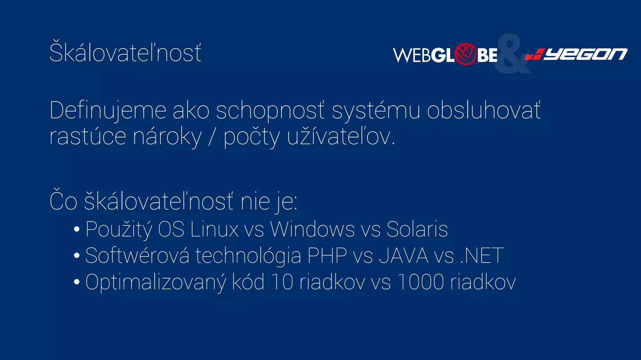 Škálovateľnosť
Definujeme ako schopnosť systému obsluhovať
rastúce nároky / počty užívateľov.
Čo škálovateľnosť nie je:
• Použitý OS Linux vs Windows vs Solaris
• Softwérová technológia PHP vs JAVA vs .NET
• Optimalizovaný kód 10 riadkov vs 1000 riadkov
 